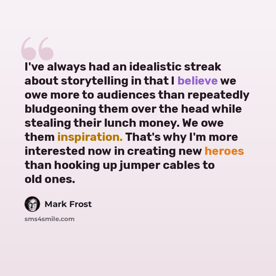 “I've always had an idealistic streak about storytelling in that I believe we owe more to audiences than repeatedly bludgeoning them over the head while stealing their lunch money. We owe them inspiration. That's why I'm more interested now in creating new heroes than hooking up jumper cables to…” quote by Mark Frost