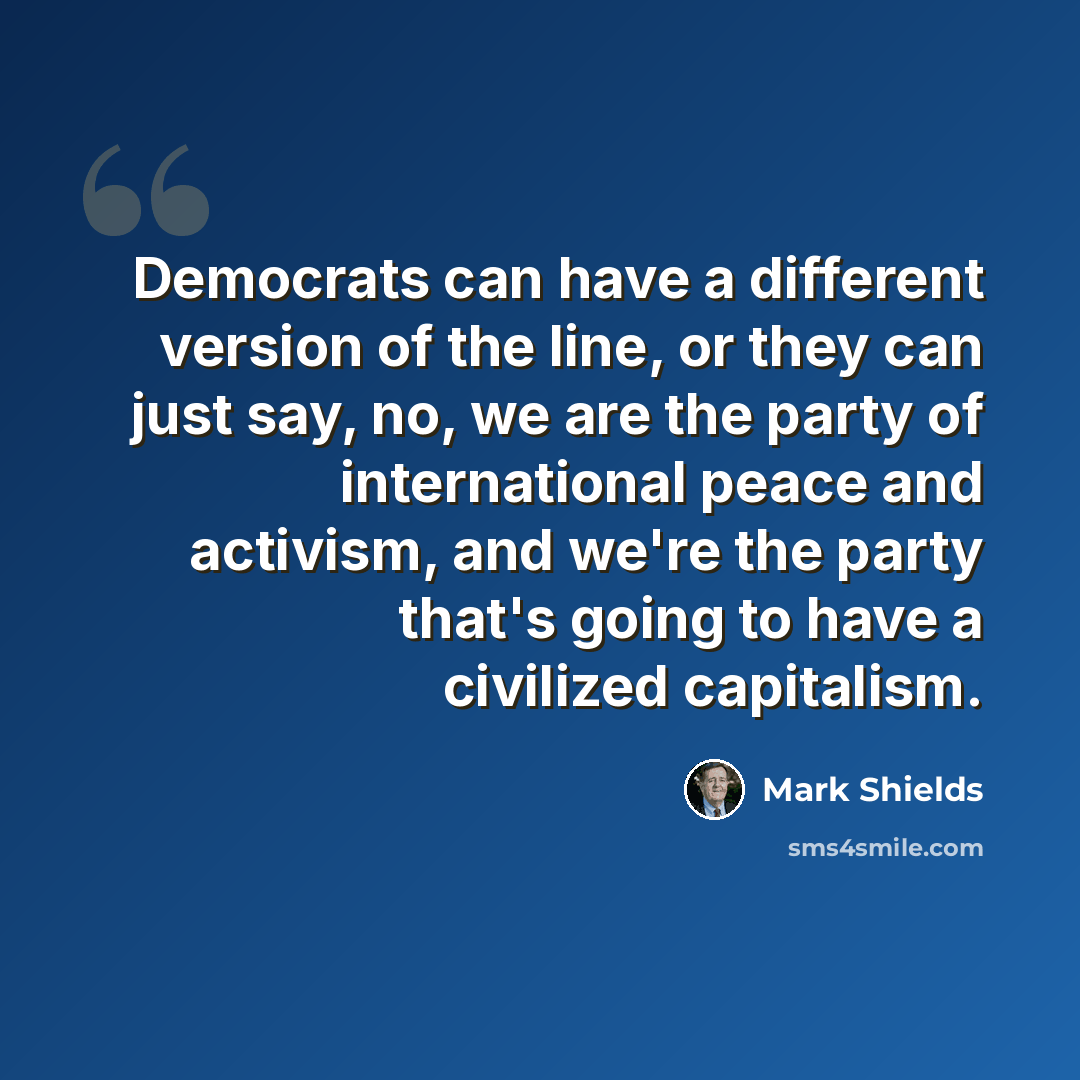 “Democrats can have a different version of the line, or they can just say, no, we are the party of international peace and activism, and we're the party that's going to have a civilized capitalism.” quote by Mark Shields