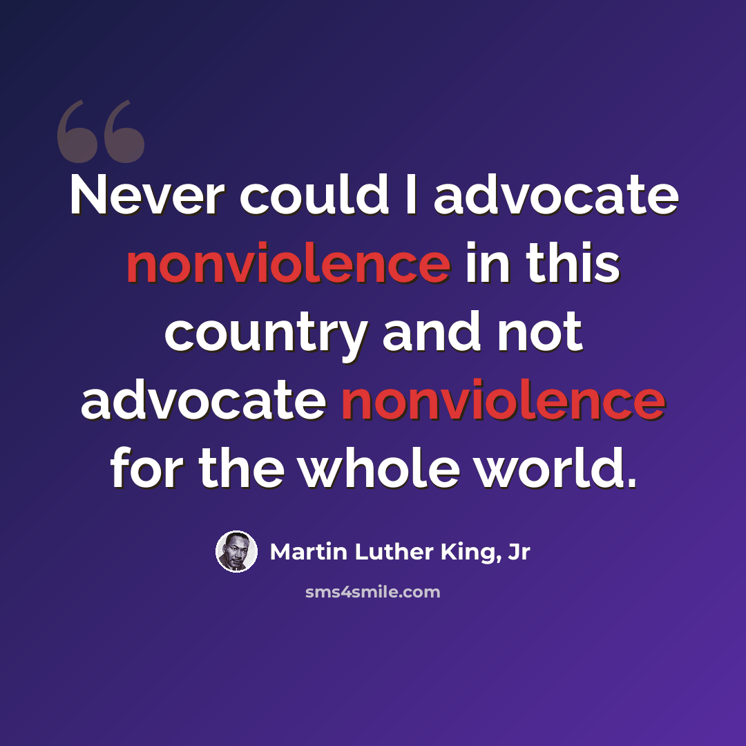 “Never could I advocate nonviolence in this country and not advocate nonviolence for the whole world.” quote by Martin Luther King, Jr