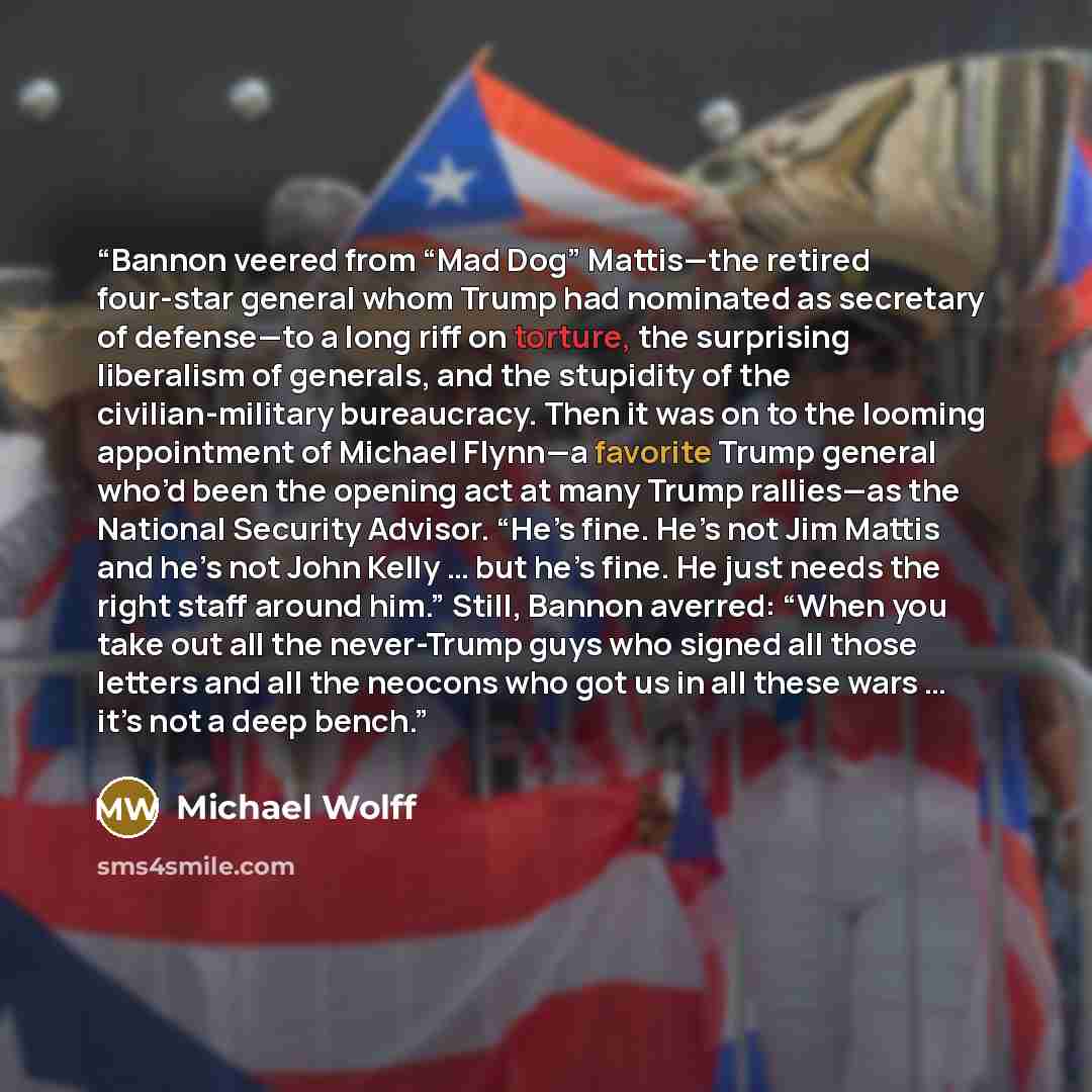 “Bannon veered from “Mad Dog” Mattis—the retired four-star general whom Trump had nominated as secretary of defense—to a long riff on torture, the surprising liberalism of generals, and the stupidity of the civilian-military bureaucracy. Then it was on to the looming appointment of Michael Flynn—a…” quote by Michael Wolff