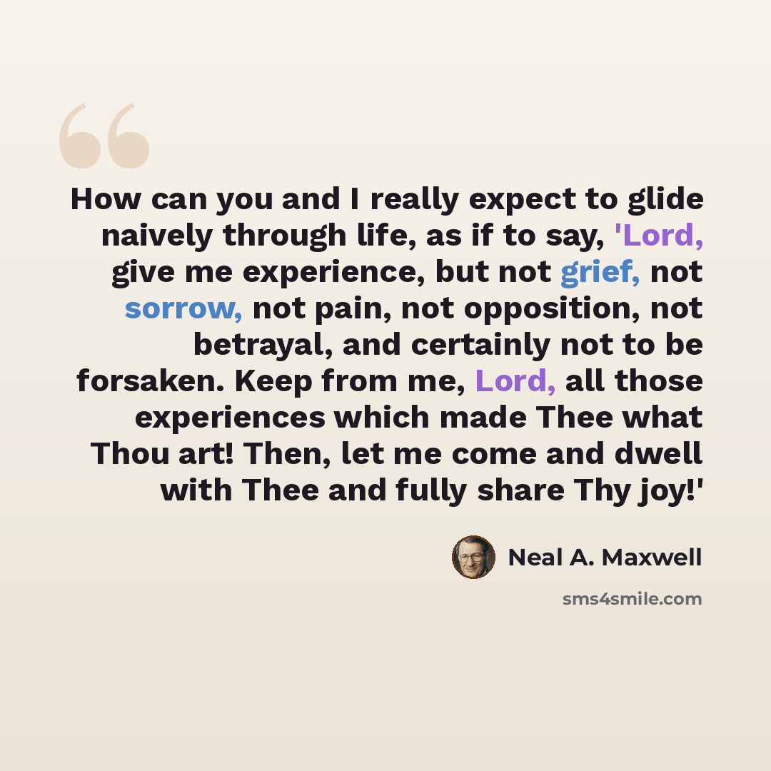 “How can you and I really expect to glide naively through life, as if to say, 'Lord, give me experience, but not grief, not sorrow, not pain, not opposition, not betrayal, and certainly not to be forsaken. Keep from me, Lord, all those experiences which made Thee what Thou art! Then, let me come…” quote by Neal A. Maxwell