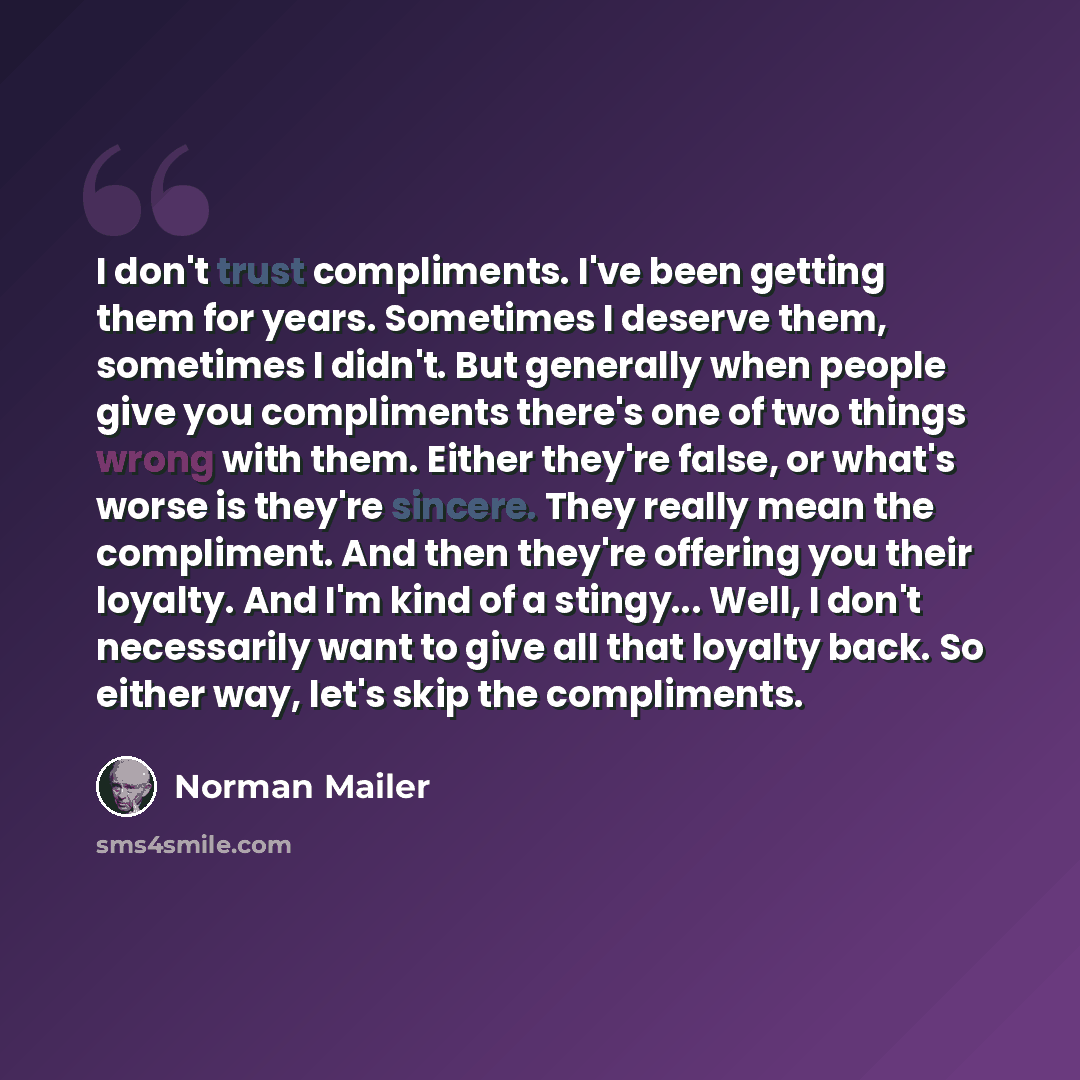“I don't trust compliments. I've been getting them for years. Sometimes I deserve them, sometimes I didn't. But generally when people give you compliments there's one of two things wrong with them. Either they're false, or what's worse is they're sincere. They really mean the compliment. And then…” quote by Norman Mailer