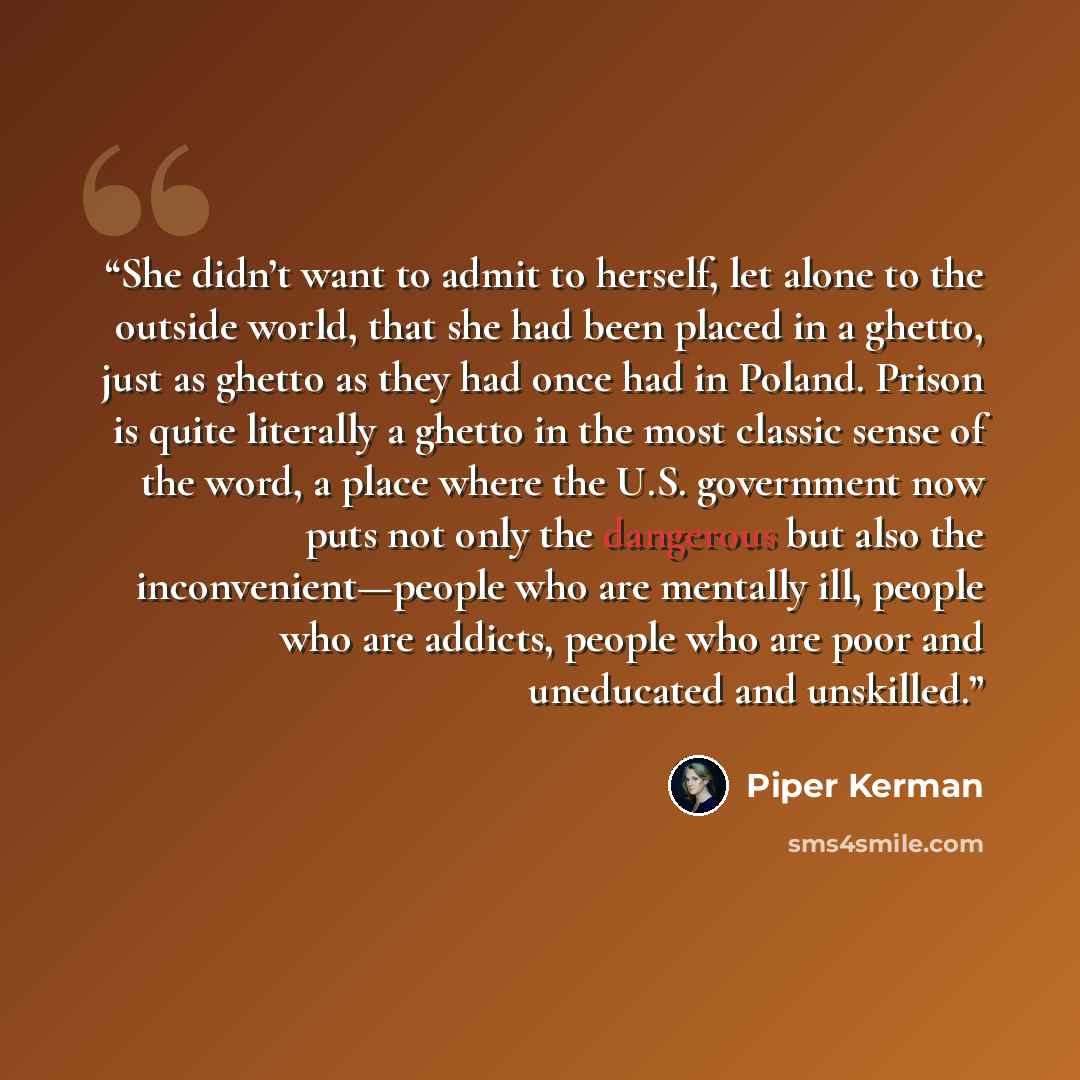 “She didn’t want to admit to herself, let alone to the outside world, that she had been placed in a ghetto, just as ghetto as they had once had in Poland. Prison is quite literally a ghetto in the most classic sense of the word, a place where the U.S. government now puts not only the dangerous but…” quote by Piper Kerman