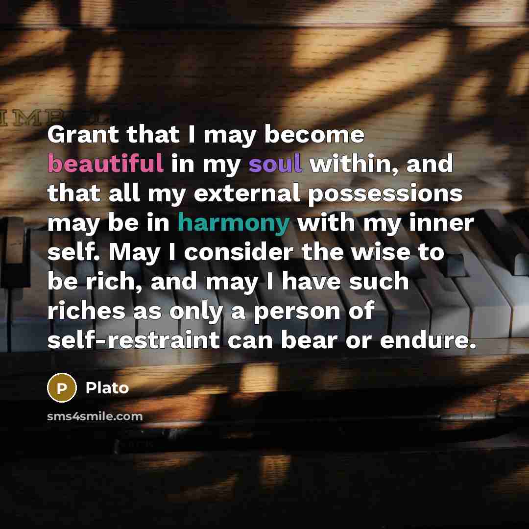 “Grant that I may become beautiful in my soul within, and that all my external possessions may be in harmony with my inner self. May I consider the wise to be rich, and may I have such riches as only a person of self-restraint can bear or endure.” quote by Plato