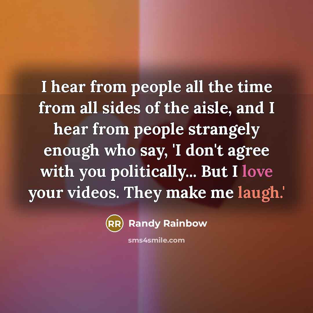 “I hear from people all the time from all sides of the aisle, and I hear from people strangely enough who say, 'I don't agree with you politically... But I love your videos. They make me laugh.'” quote by Randy Rainbow