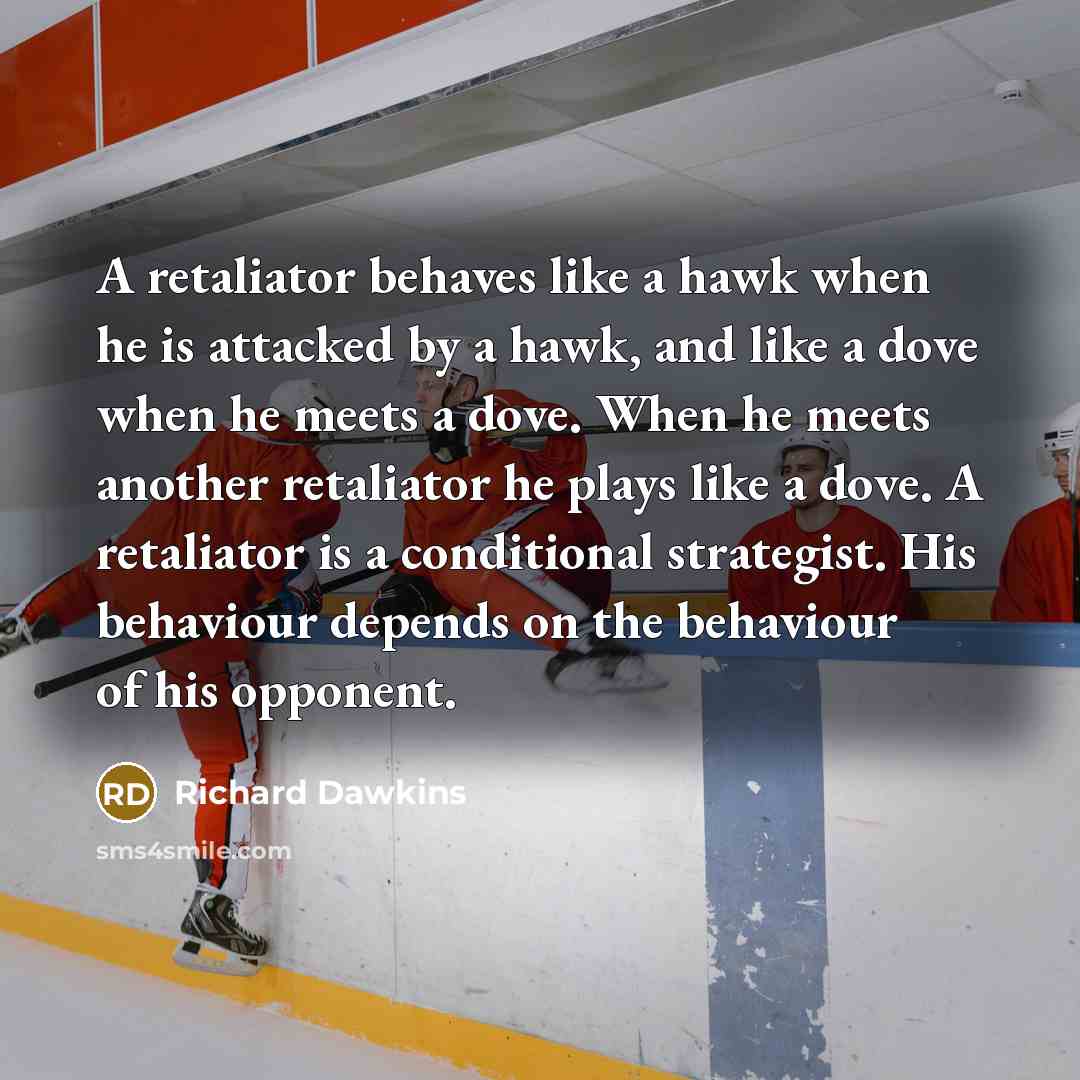 “A retaliator behaves like a hawk when he is attacked by a hawk, and like a dove when he meets a dove. When he meets another retaliator he plays like a dove. A retaliator is a conditional strategist. His behaviour depends on the behaviour of his opponent.” quote by Richard Dawkins