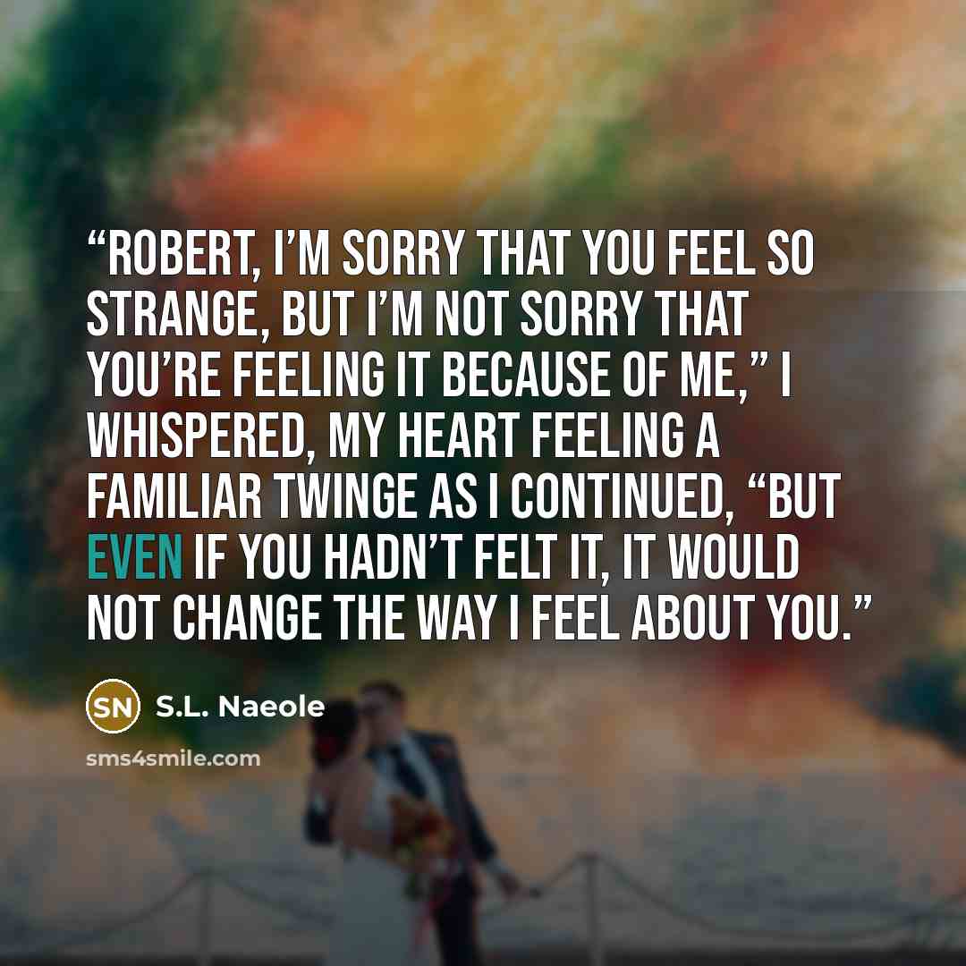 “Robert, I’m sorry that you feel so strange, but I’m not sorry that you’re feeling it because of me,” I whispered, my heart feeling a familiar twinge as I continued, “but even if you hadn’t felt it, it would not change the way I feel about you.” quote by S.L. Naeole