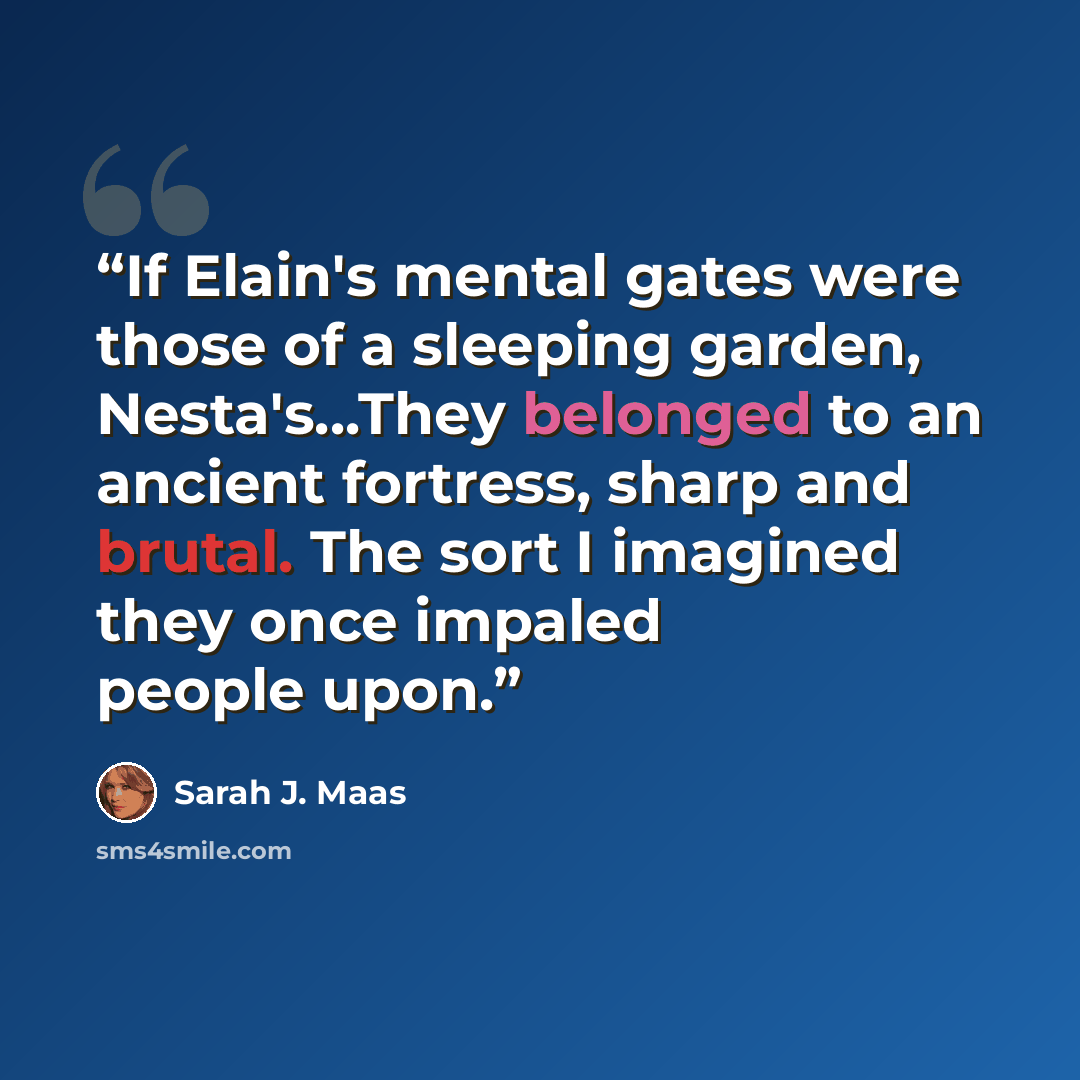 “If Elain's mental gates were those of a sleeping garden, Nesta's...They belonged to an ancient fortress, sharp and brutal. The sort I imagined they once impaled people upon.” quote by Sarah J. Maas
