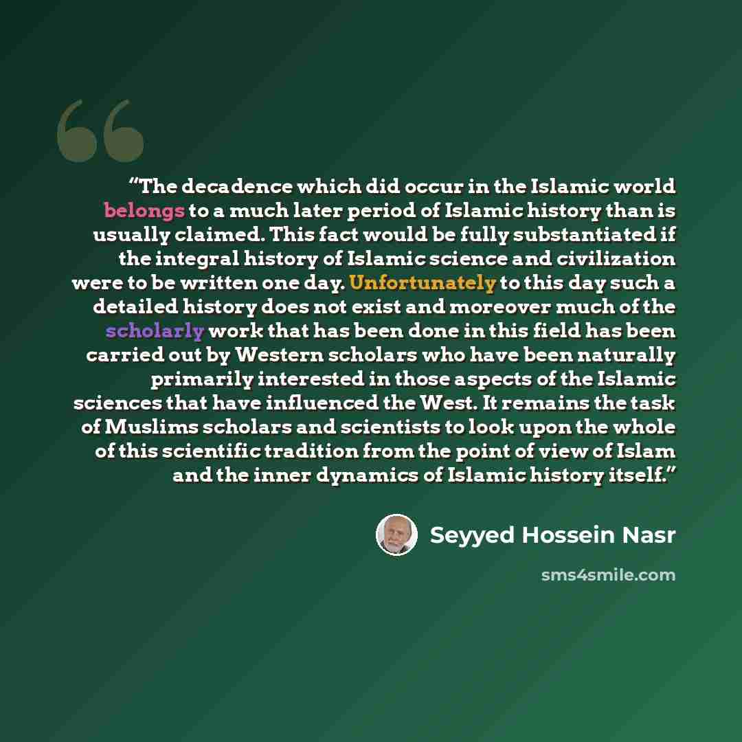 “The decadence which did occur in the Islamic world belongs to a much later period of Islamic history than is usually claimed. This fact would be fully substantiated if the integral history of Islamic science and civilization were to be written one day. Unfortunately to this day such a detailed…” quote by Seyyed Hossein Nasr