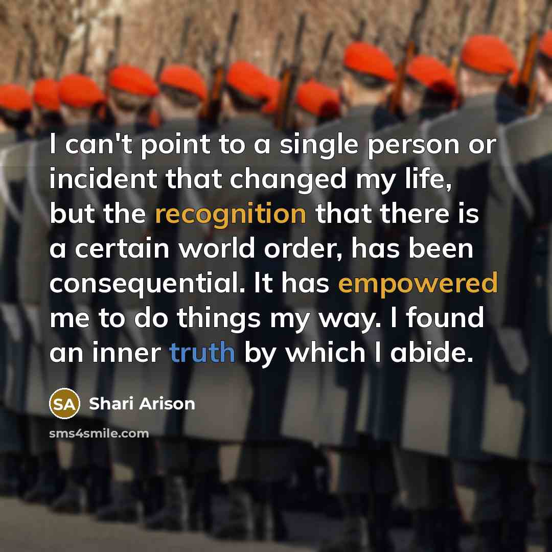 “I can't point to a single person or incident that changed my life, but the recognition that there is a certain world order, has been consequential. It has empowered me to do things my way. I found an inner truth by which I abide.” quote by Shari Arison