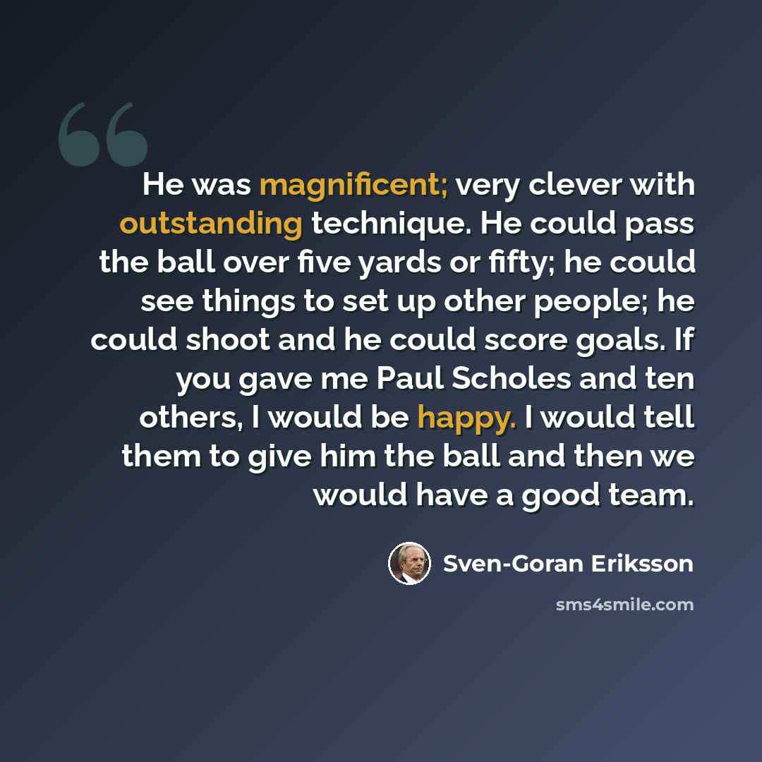 “He was magnificent; very clever with outstanding technique. He could pass the ball over five yards or fifty; he could see things to set up other people; he could shoot and he could score goals. If you gave me Paul Scholes and ten others, I would be happy. I would tell them to give him the ball and…” quote by Sven-Goran Eriksson