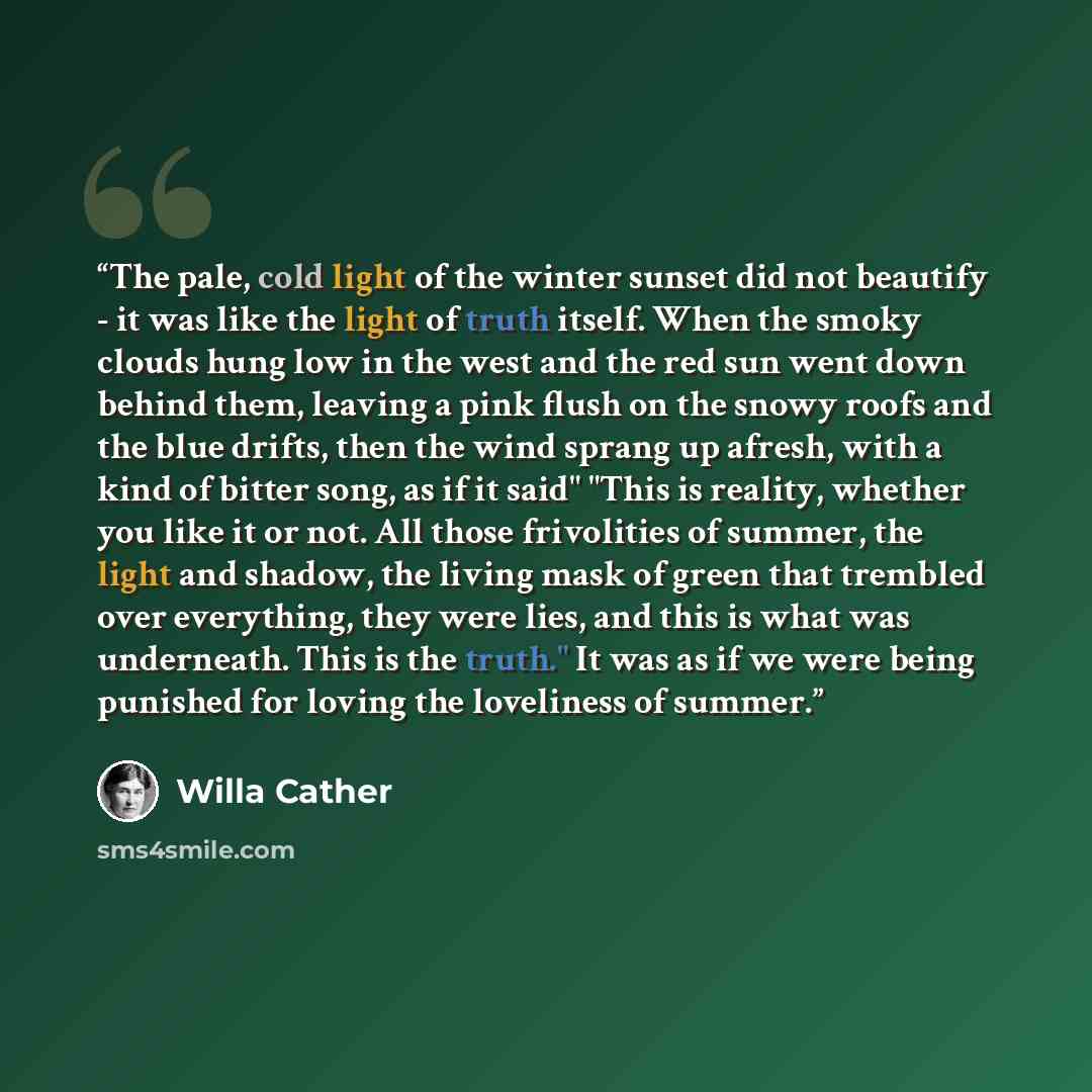 “The pale, cold light of the winter sunset did not beautify - it was like the light of truth itself. When the smoky clouds hung low in the west and the red sun went down behind them, leaving a pink flush on the snowy roofs and the blue drifts, then the wind sprang up afresh, with a kind of bitter…” quote by Willa Cather