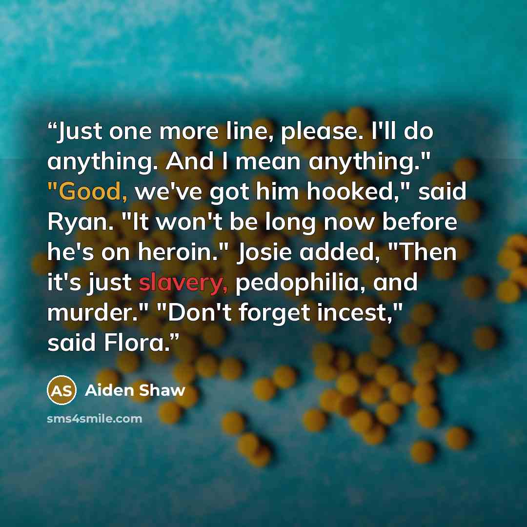 “Just one more line, please. I'll do anything. And I mean anything." "Good, we've got him hooked," said Ryan. "It won't be long now before he's on heroin." Josie added, "Then it's just slavery, pedophilia, and murder." "Don't forget incest," said Flora.” quote by Aiden Shaw