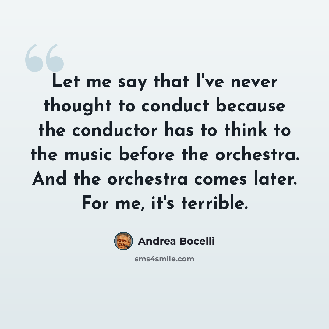 “Let me say that I've never thought to conduct because the conductor has to think to the music before the orchestra. And the orchestra comes later. For me, it's terrible.” quote by Andrea Bocelli