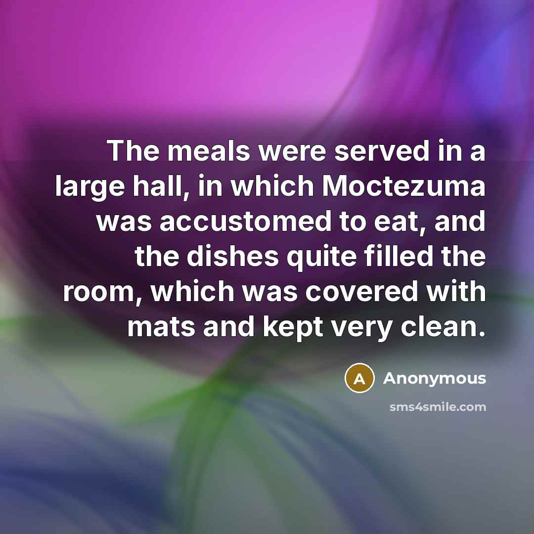 “The meals were served in a large hall, in which Moctezuma was accustomed to eat, and the dishes quite filled the room, which was covered with mats and kept very clean.” quote by Anonymous