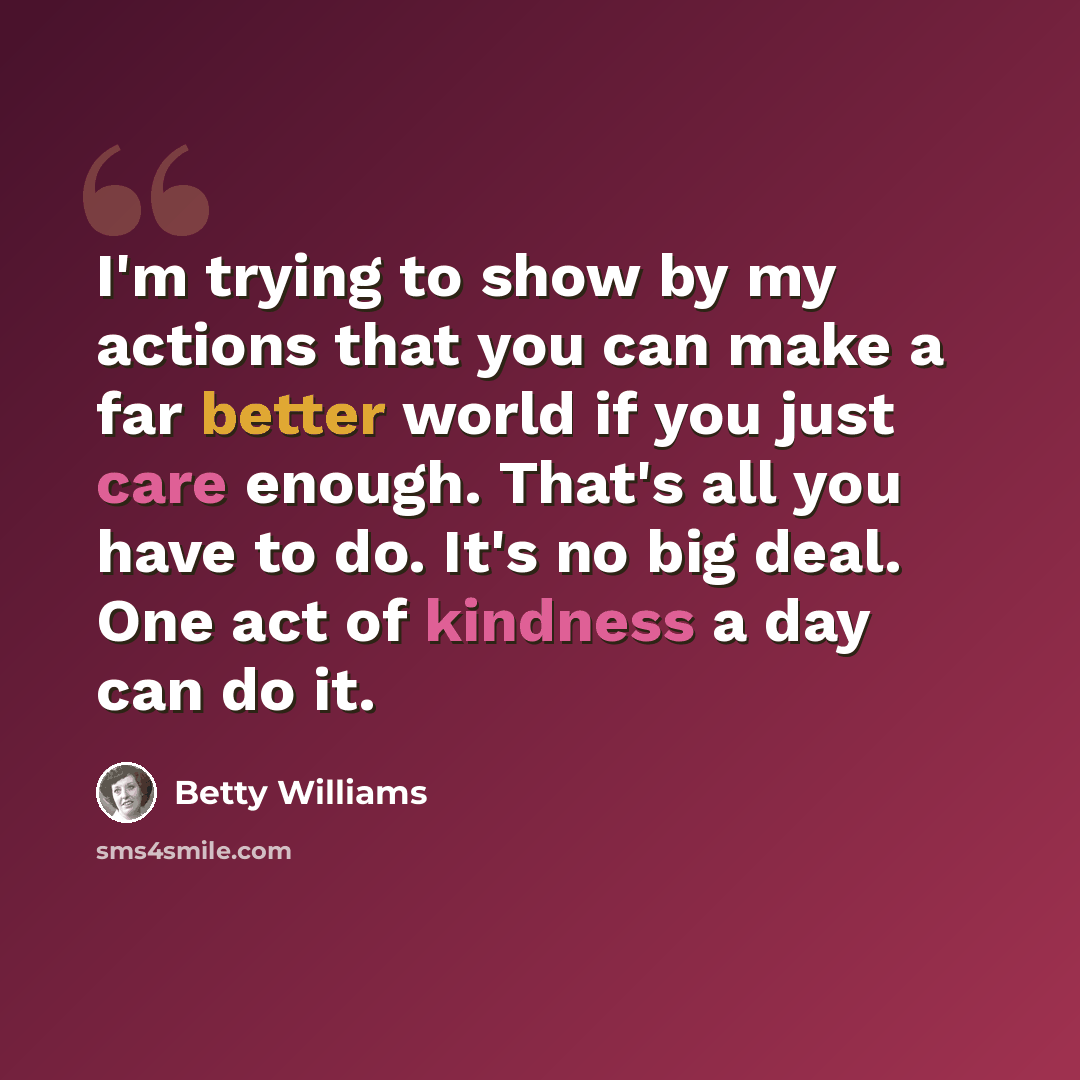 “I'm trying to show by my actions that you can make a far better world if you just care enough. That's all you have to do. It's no big deal. One act of kindness a day can do it.” quote by Betty Williams