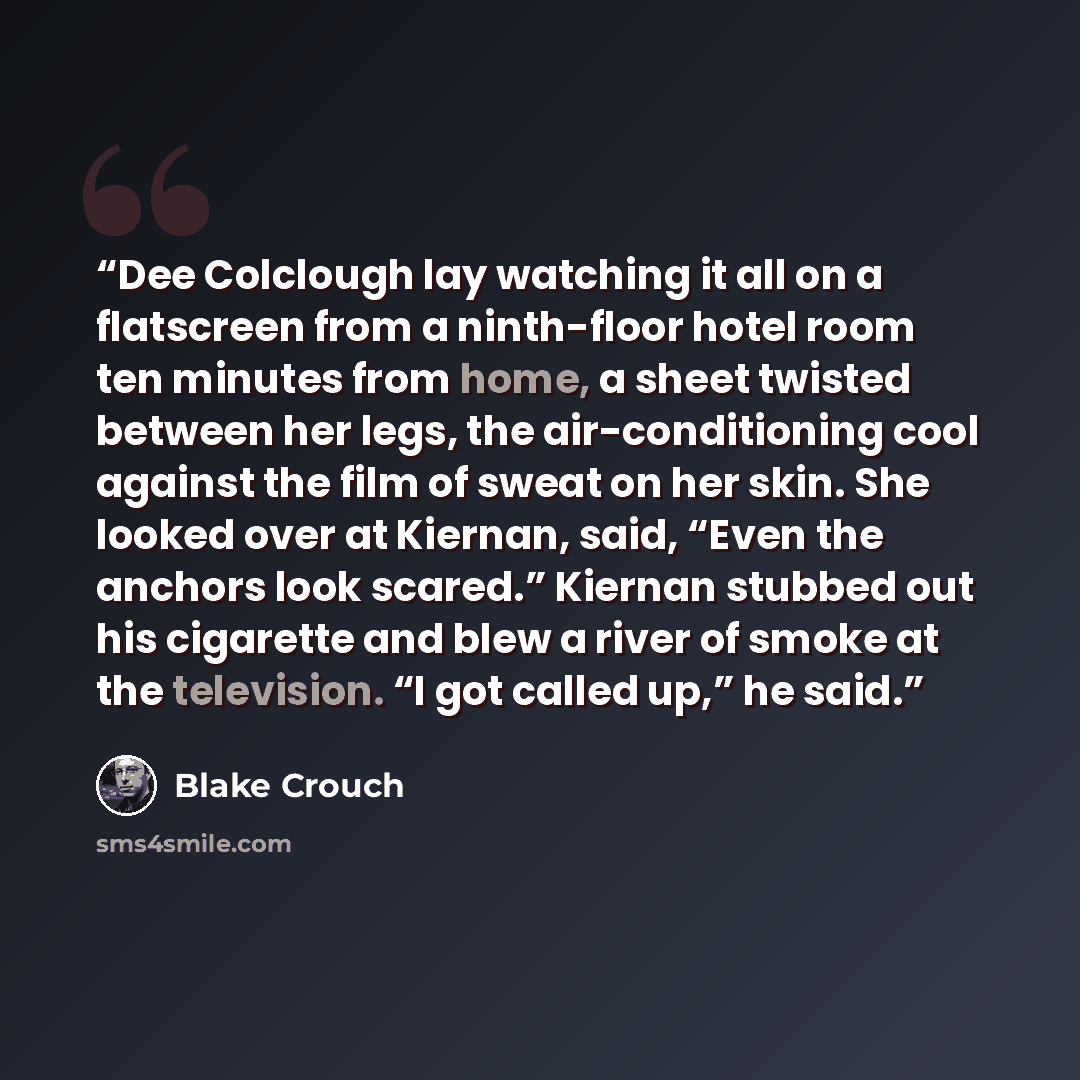 “Dee Colclough lay watching it all on a flatscreen from a ninth-floor hotel room ten minutes from home, a sheet twisted between her legs, the air-conditioning cool against the film of sweat on her skin. She looked over at Kiernan, said, “Even the anchors look scared.” Kiernan stubbed out his…” quote by Blake Crouch