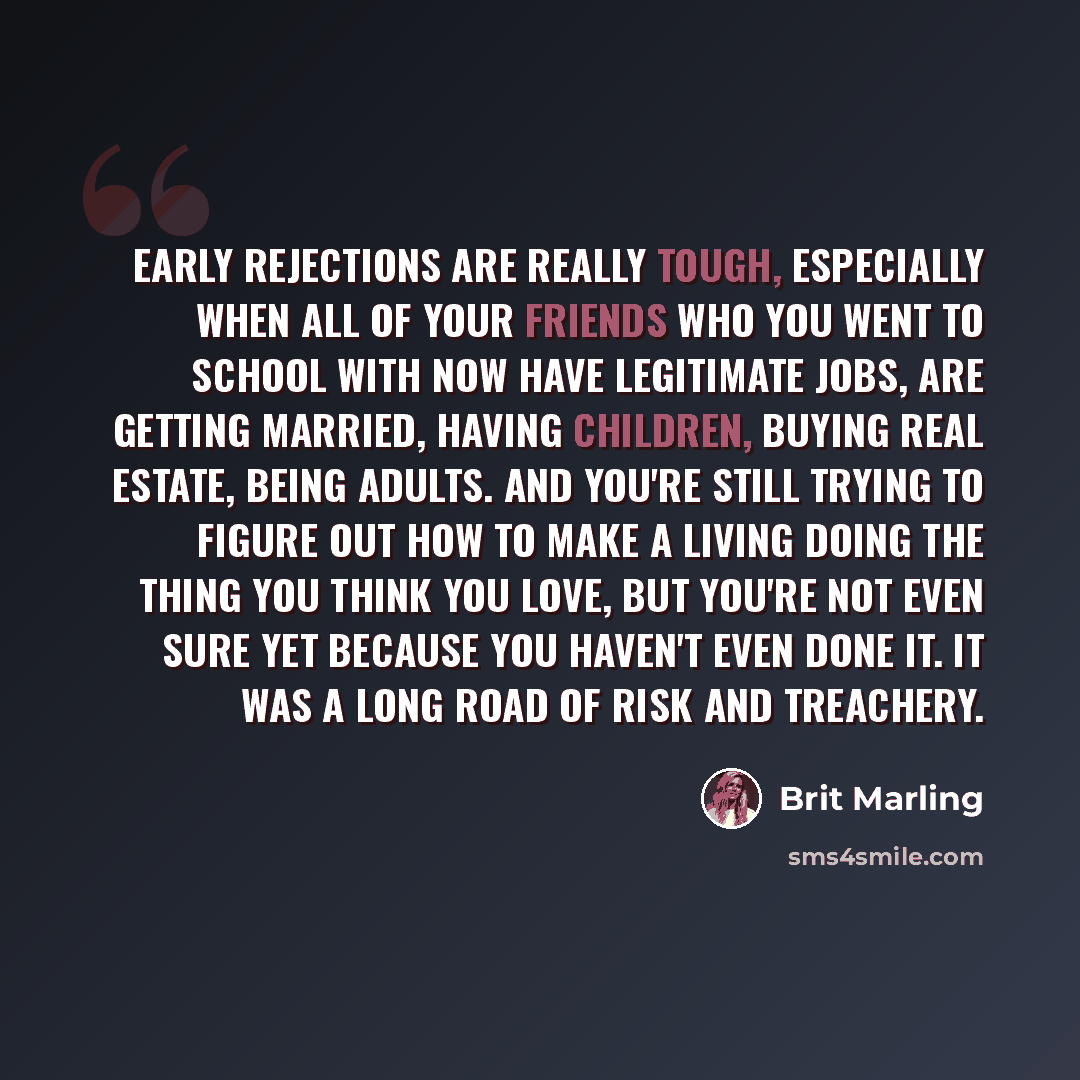 “Early rejections are really tough, especially when all of your friends who you went to school with now have legitimate jobs, are getting married, having children, buying real estate, being adults. And you're still trying to figure out how to make a living doing the thing you think you love, but…” quote by Brit Marling