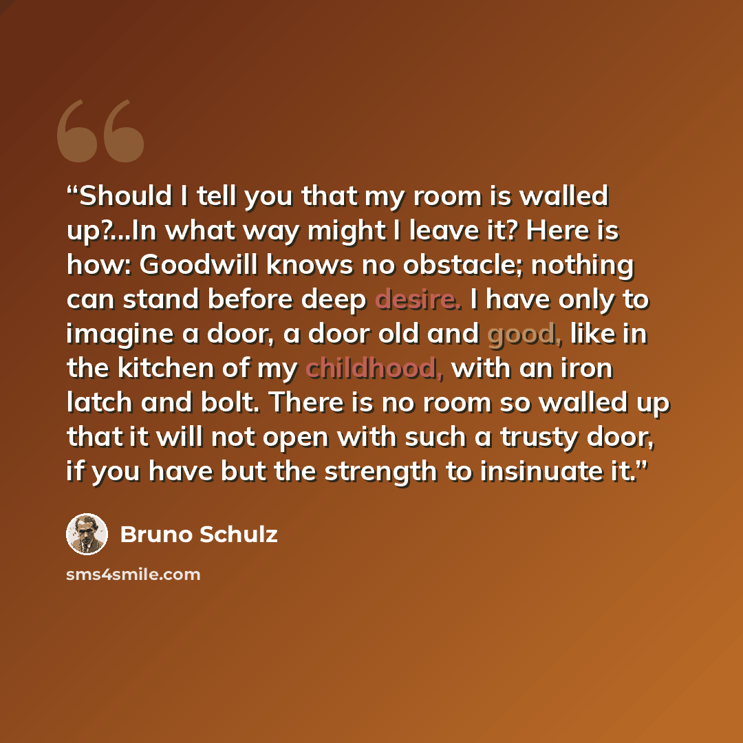 “Should I tell you that my room is walled up?...In what way might I leave it? Here is how: Goodwill knows no obstacle; nothing can stand before deep desire. I have only to imagine a door, a door old and good, like in the kitchen of my childhood, with an iron latch and bolt. There is no room so…” quote by Bruno Schulz