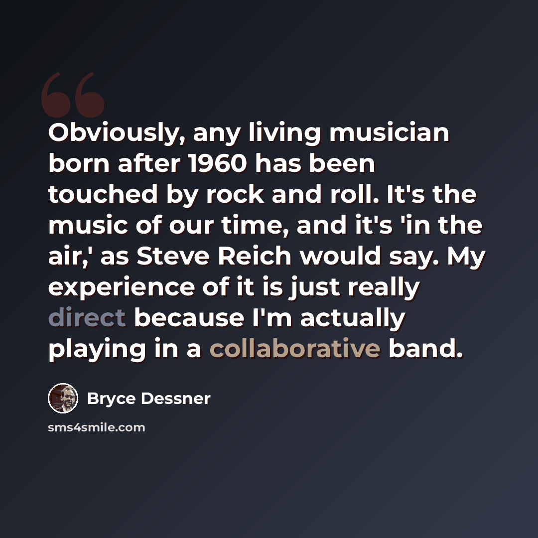 “Obviously, any living musician born after 1960 has been touched by rock and roll. It's the music of our time, and it's 'in the air,' as Steve Reich would say. My experience of it is just really direct because I'm actually playing in a collaborative band.” quote by Bryce Dessner