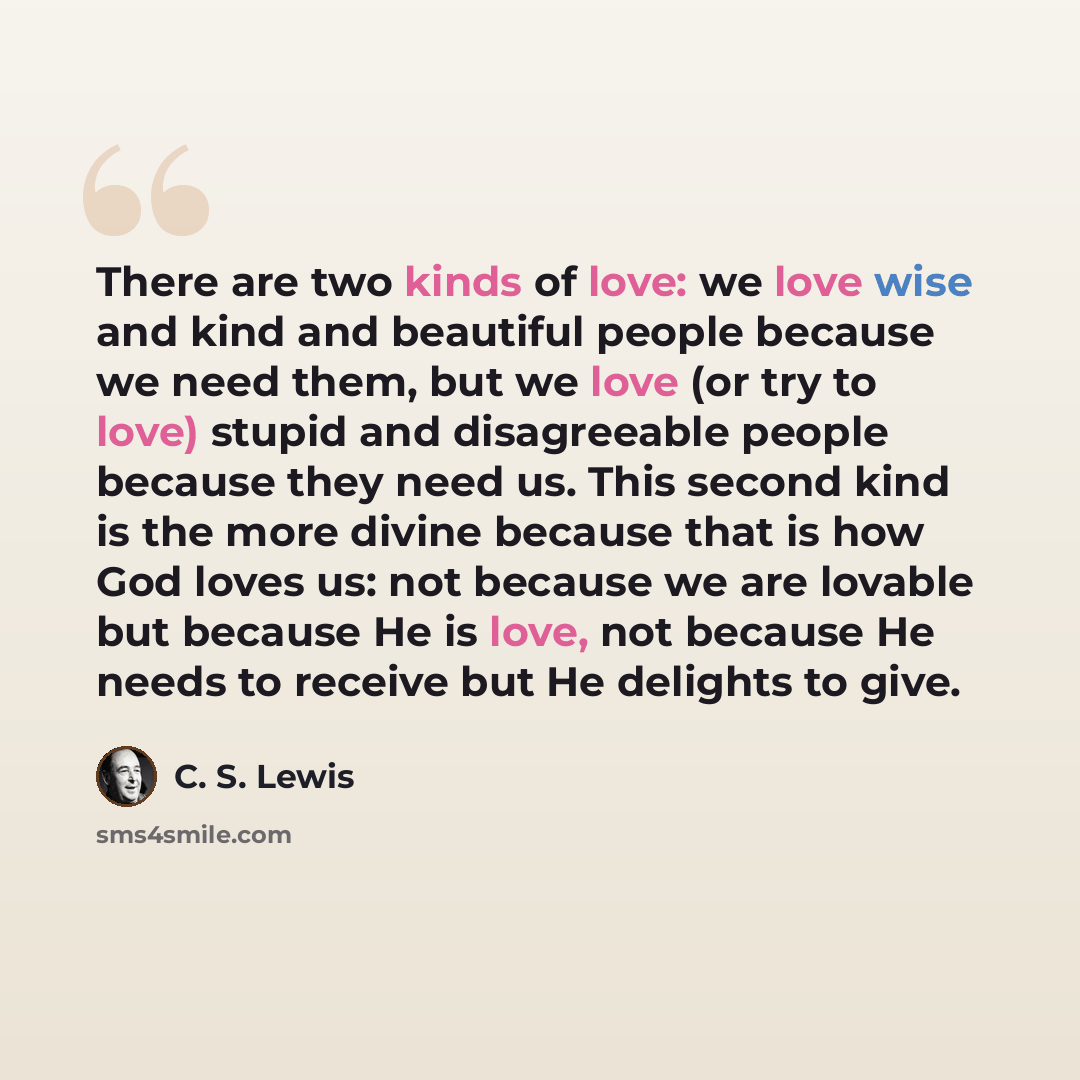 “There are two kinds of love: we love wise and kind and beautiful people because we need them, but we love (or try to love) stupid and disagreeable people because they need us. This second kind is the more divine because that is how God loves us: not because we are lovable but because He is love…” quote by C. S. Lewis