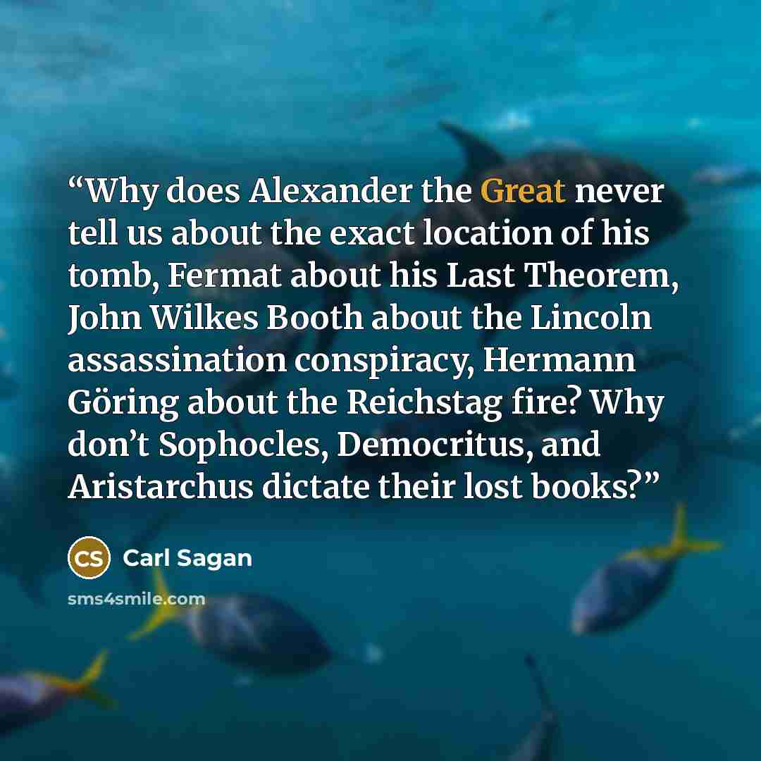 “Why does Alexander the Great never tell us about the exact location of his tomb, Fermat about his Last Theorem, John Wilkes Booth about the Lincoln assassination conspiracy, Hermann Göring about the Reichstag fire? Why don’t Sophocles, Democritus, and Aristarchus dictate their lost books?” quote by Carl Sagan