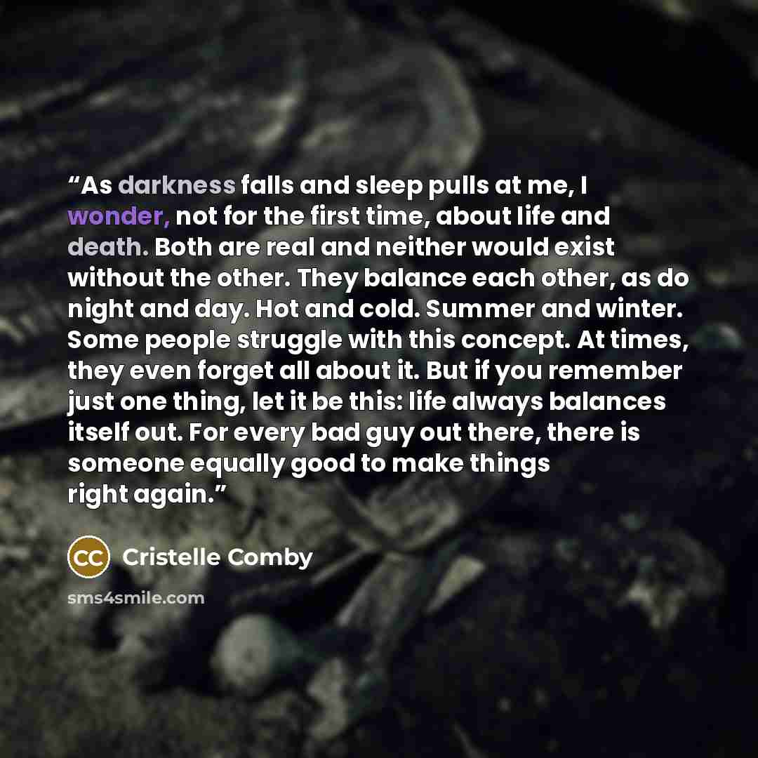 “As darkness falls and sleep pulls at me, I wonder, not for the first time, about life and death. Both are real and neither would exist without the other. They balance each other, as do night and day. Hot and cold. Summer and winter. Some people struggle with this concept. At times, they even…” quote by Cristelle Comby
