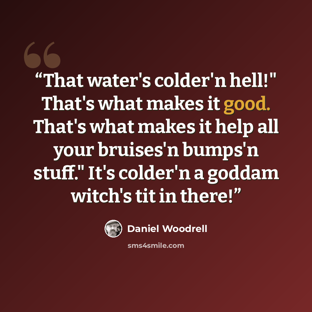 “That water's colder'n hell!" That's what makes it good. That's what makes it help all your bruises'n bumps'n stuff." It's colder'n a goddam witch's tit in there!” quote by Daniel Woodrell