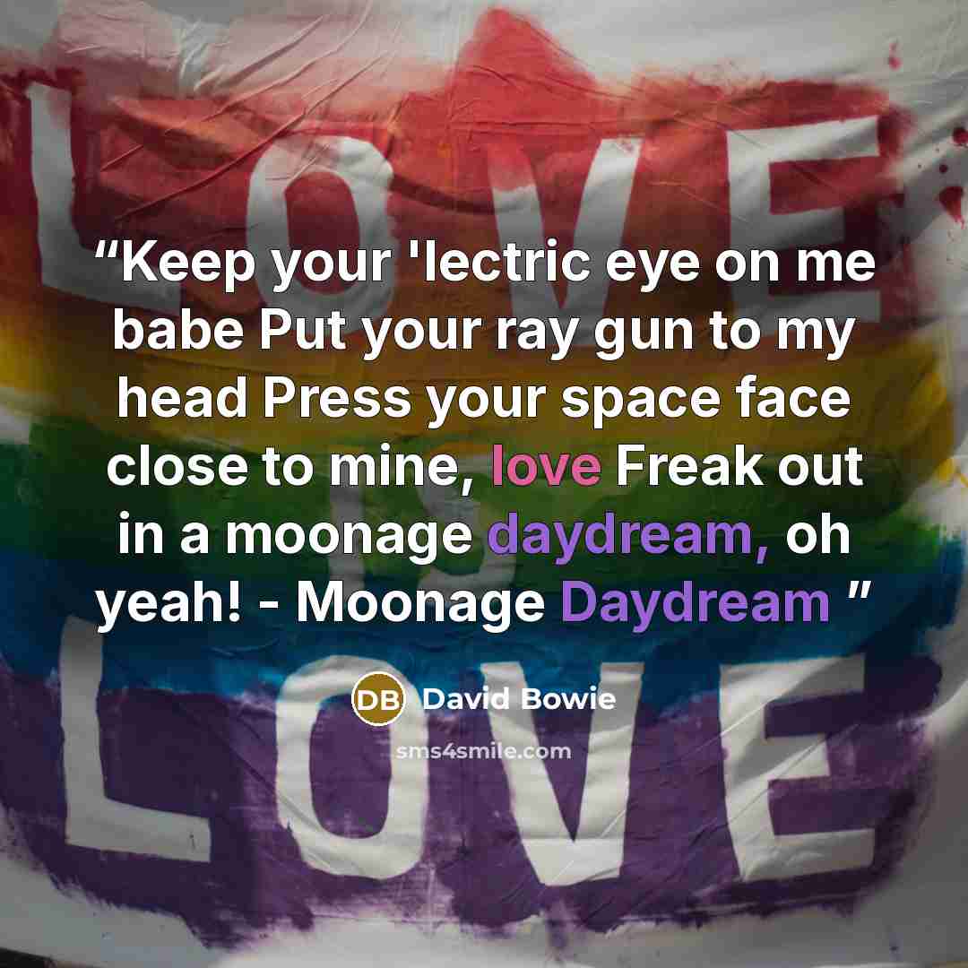 “Keep your 'lectric eye on me babe Put your ray gun to my head Press your space face close to mine, love Freak out in a moonage daydream, oh yeah! - Moonage Daydream” quote by David Bowie