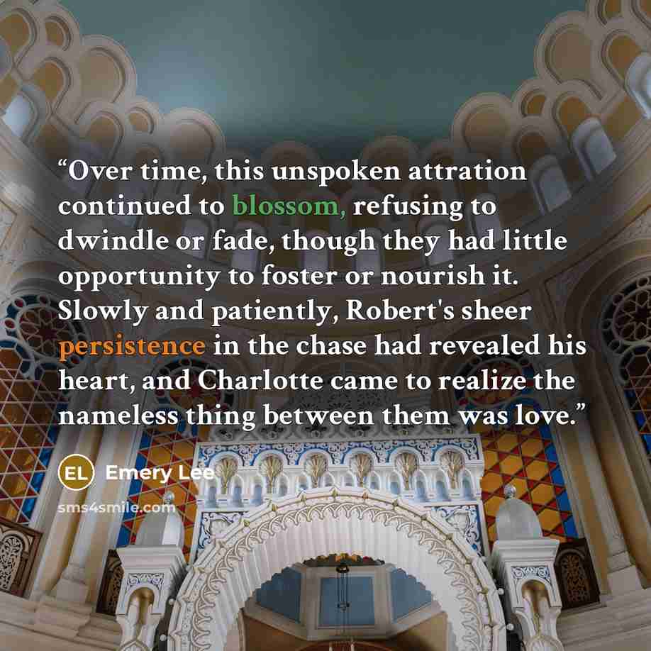 “Over time, this unspoken attration continued to blossom, refusing to dwindle or fade, though they had little opportunity to foster or nourish it. Slowly and patiently, Robert's sheer persistence in the chase had revealed his heart, and Charlotte came to realize the nameless thing between them was…” quote by Emery Lee