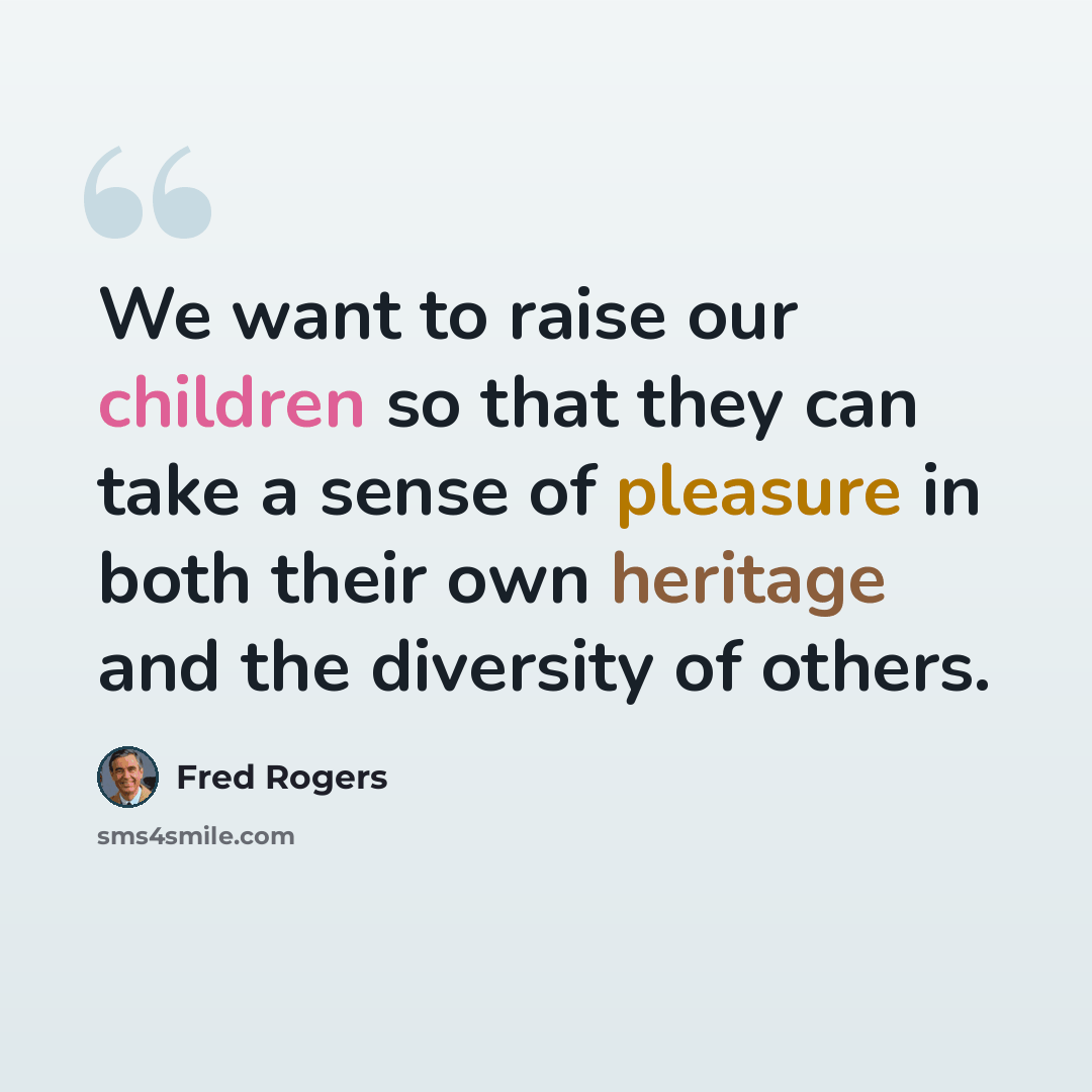 “We want to raise our children so that they can take a sense of pleasure in both their own heritage and the diversity of others.” quote by Fred Rogers