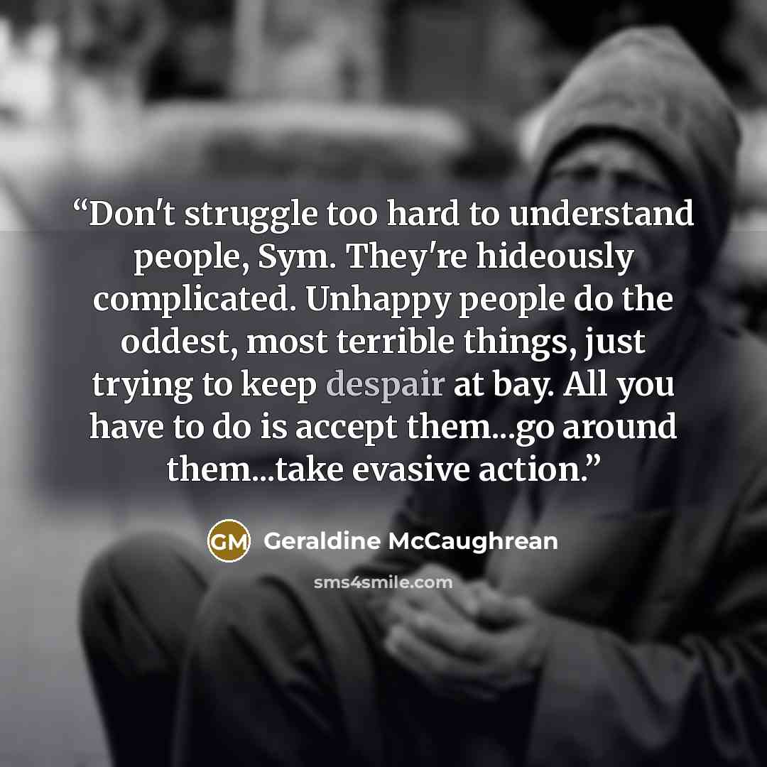 “Don't struggle too hard to understand people, Sym. They're hideously complicated. Unhappy people do the oddest, most terrible things, just trying to keep despair at bay. All you have to do is accept them...go around them...take evasive action.” quote by Geraldine McCaughrean