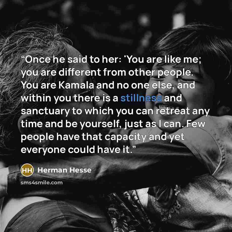 “Once he said to her: 'You are like me; you are different from other people. You are Kamala and no one else, and within you there is a stillness and sanctuary to which you can retreat any time and be yourself, just as I can. Few people have that capacity and yet everyone could have it.” quote by Herman Hesse