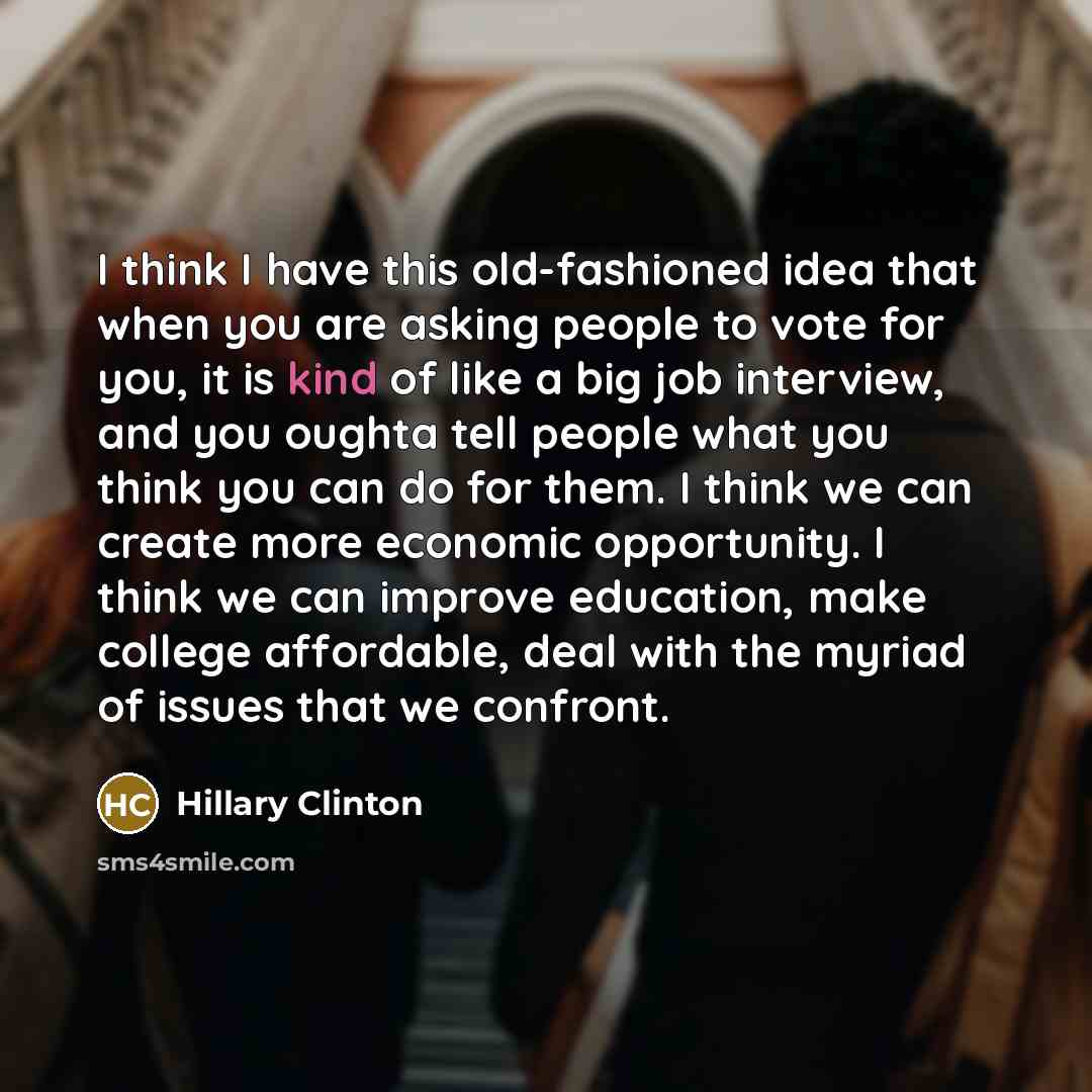 “I think I have this old-fashioned idea that when you are asking people to vote for you, it is kind of like a big job interview, and you oughta tell people what you think you can do for them. I think we can create more economic opportunity. I think we can improve education, make college affordable…” quote by Hillary Clinton