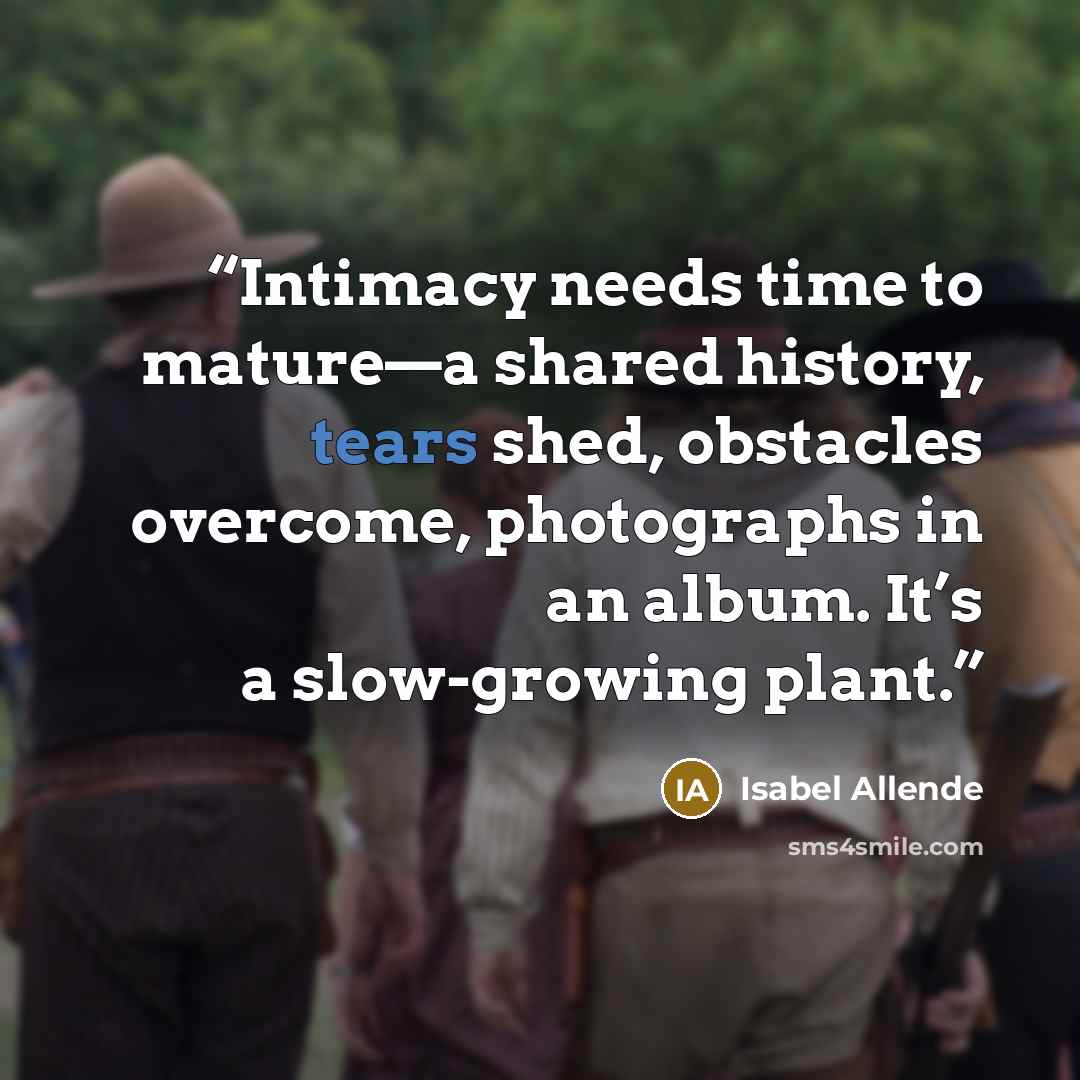 “Intimacy needs time to mature—a shared history, tears shed, obstacles overcome, photographs in an album. It’s a slow-growing plant.” quote by Isabel Allende