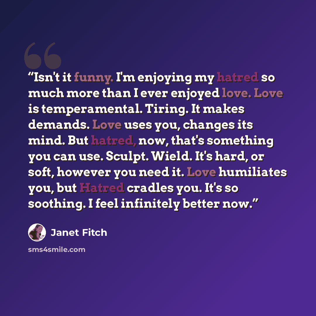 “Isn't it funny. I'm enjoying my hatred so much more than I ever enjoyed love. Love is temperamental. Tiring. It makes demands. Love uses you, changes its mind. But hatred, now, that's something you can use. Sculpt. Wield. It's hard, or soft, however you need it. Love humiliates you, but Hatred…” quote by Janet Fitch