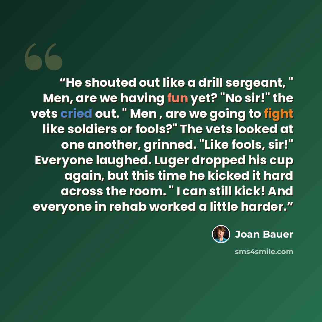 “He shouted out like a drill sergeant, " Men, are we having fun yet? "No sir!" the vets cried out. " Men , are we going to fight like soldiers or fools?" The vets looked at one another, grinned. "Like fools, sir!" Everyone laughed. Luger dropped his cup again, but this time he kicked it hard across…” quote by Joan Bauer