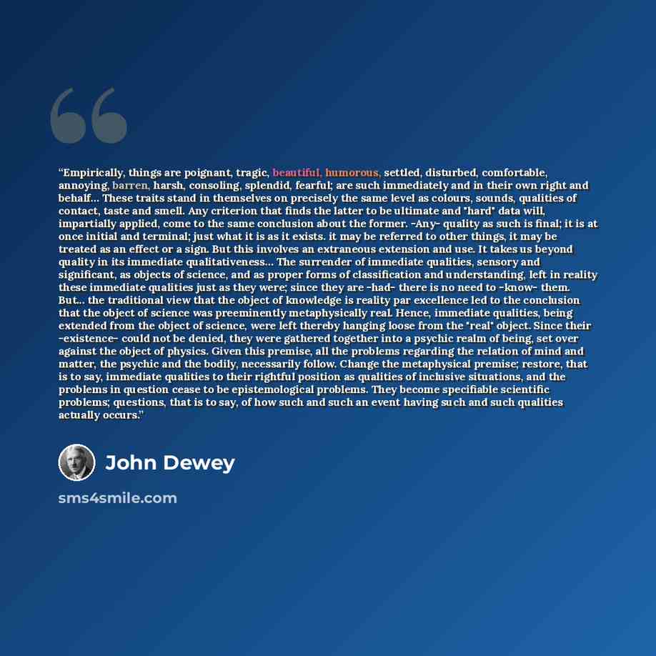 “Empirically, things are poignant, tragic, beautiful, humorous, settled, disturbed, comfortable, annoying, barren, harsh, consoling, splendid, fearful; are such immediately and in their own right and behalf… These traits stand in themselves on precisely the same level as colours, sounds, qualities…” quote by John Dewey