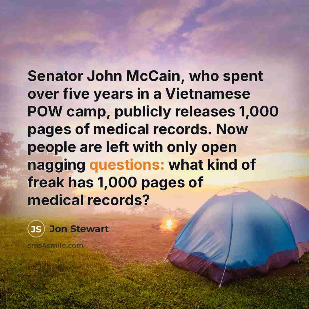 “Senator John McCain, who spent over five years in a Vietnamese POW camp, publicly releases 1,000 pages of medical records. Now people are left with only open nagging questions: what kind of freak has 1,000 pages of medical records?” quote by Jon Stewart