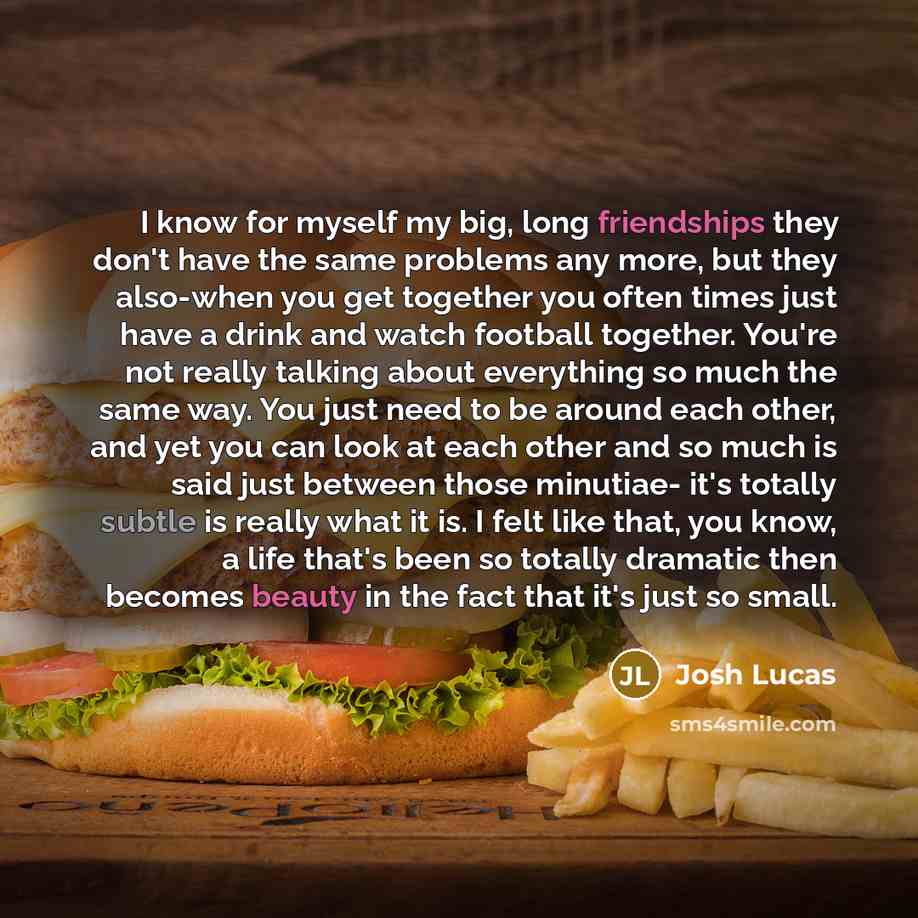 “I know for myself my big, long friendships they don't have the same problems any more, but they also-when you get together you often times just have a drink and watch football together. You're not really talking about everything so much the same way. You just need to be around each other, and yet…” quote by Josh Lucas