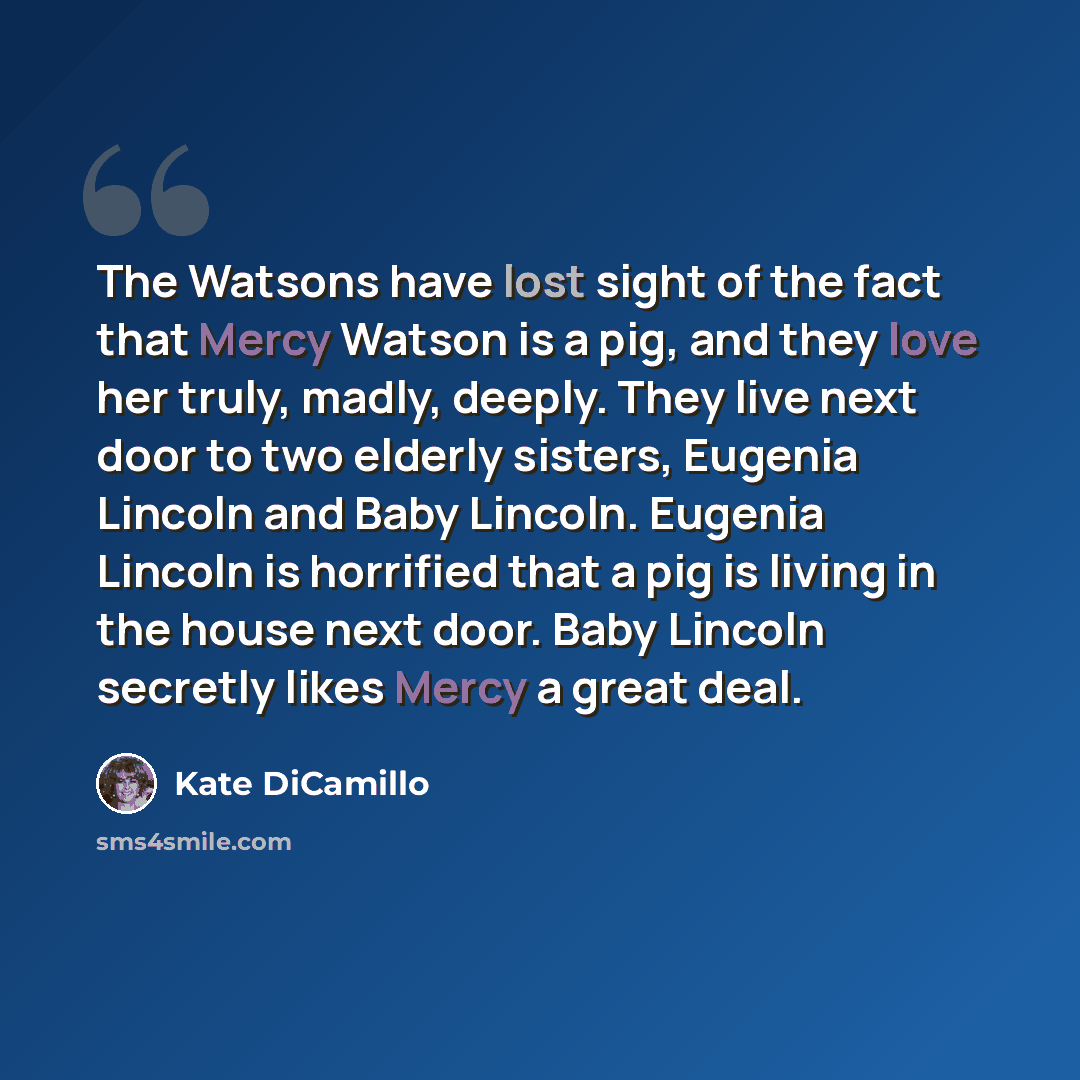 “The Watsons have lost sight of the fact that Mercy Watson is a pig, and they love her truly, madly, deeply. They live next door to two elderly sisters, Eugenia Lincoln and Baby Lincoln. Eugenia Lincoln is horrified that a pig is living in the house next door. Baby Lincoln secretly likes Mercy a…” quote by Kate DiCamillo