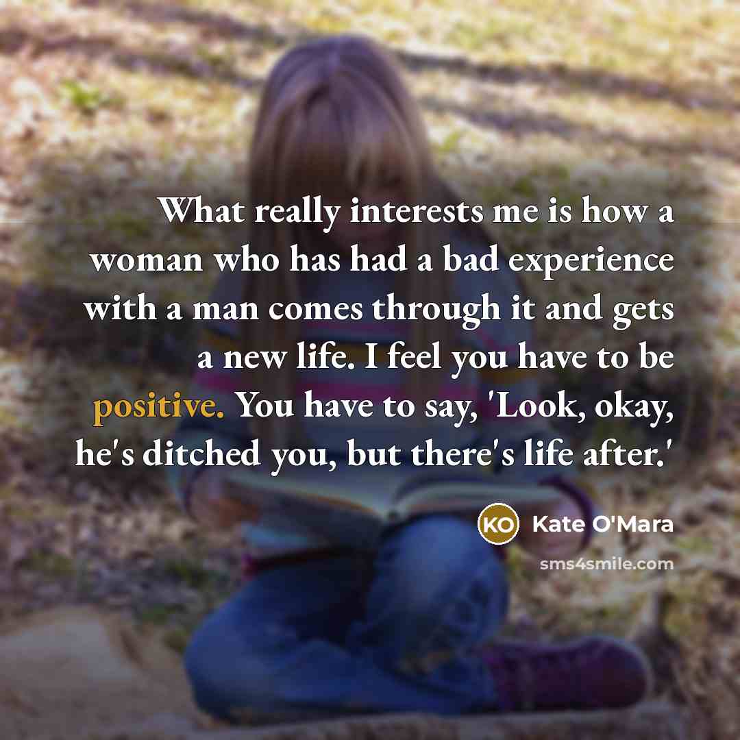 “What really interests me is how a woman who has had a bad experience with a man comes through it and gets a new life. I feel you have to be positive. You have to say, 'Look, okay, he's ditched you, but there's life after.'” quote by Kate O'Mara