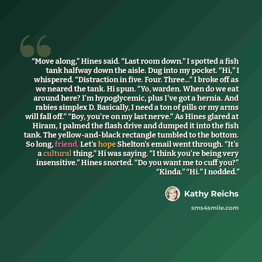 “Move along,” Hines said. “Last room down.” I spotted a fish tank halfway down the aisle. Dug into my pocket. “Hi,” I whispered. “Distraction in five. Four. Three...” I broke off as we neared the tank. Hi spun. “Yo, warden. When do we eat around here? I'm hypoglycemic, plus I've got a hernia. And…” quote by Kathy Reichs