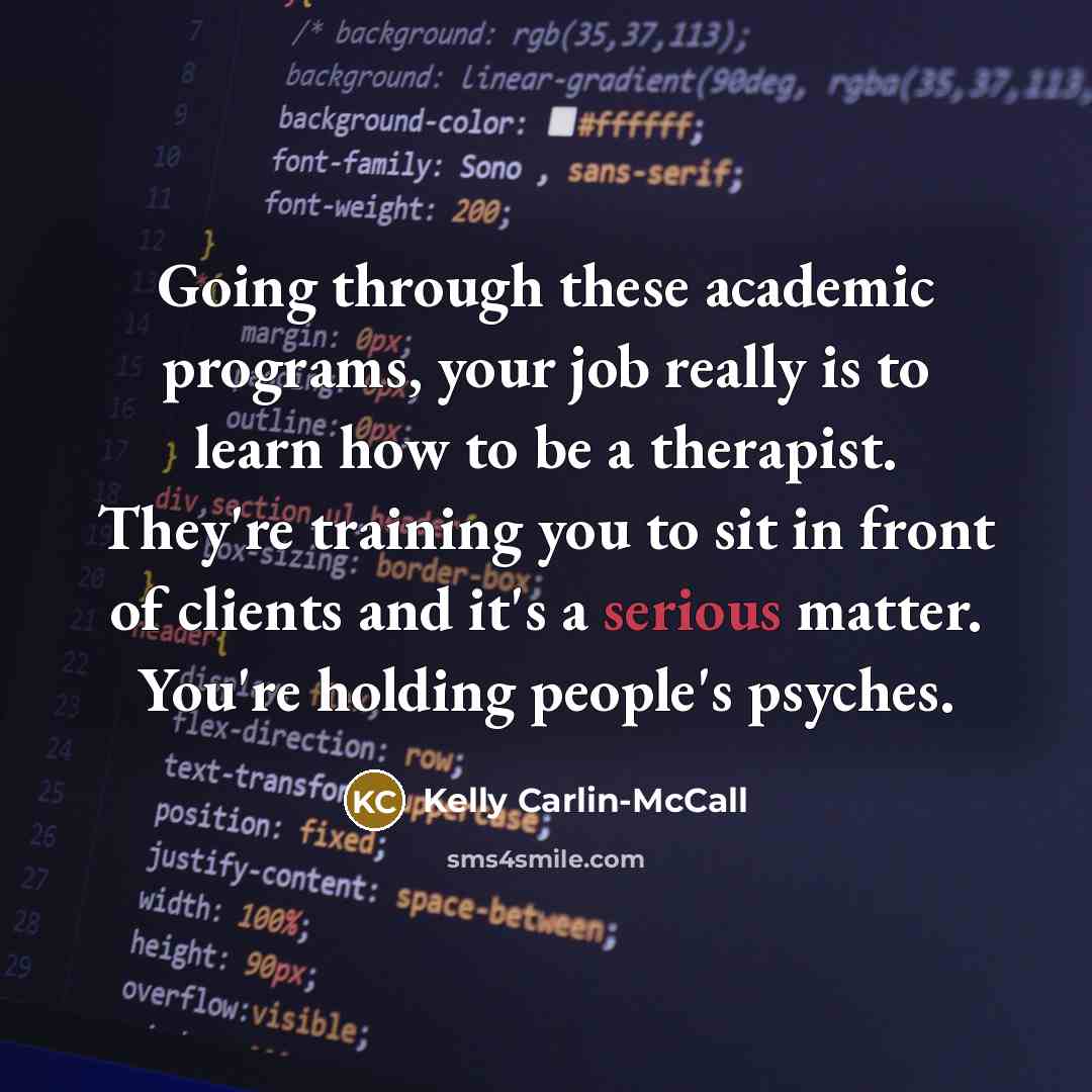 “Going through these academic programs, your job really is to learn how to be a therapist. They're training you to sit in front of clients and it's a serious matter. You're holding people's psyches.” quote by Kelly Carlin-McCall