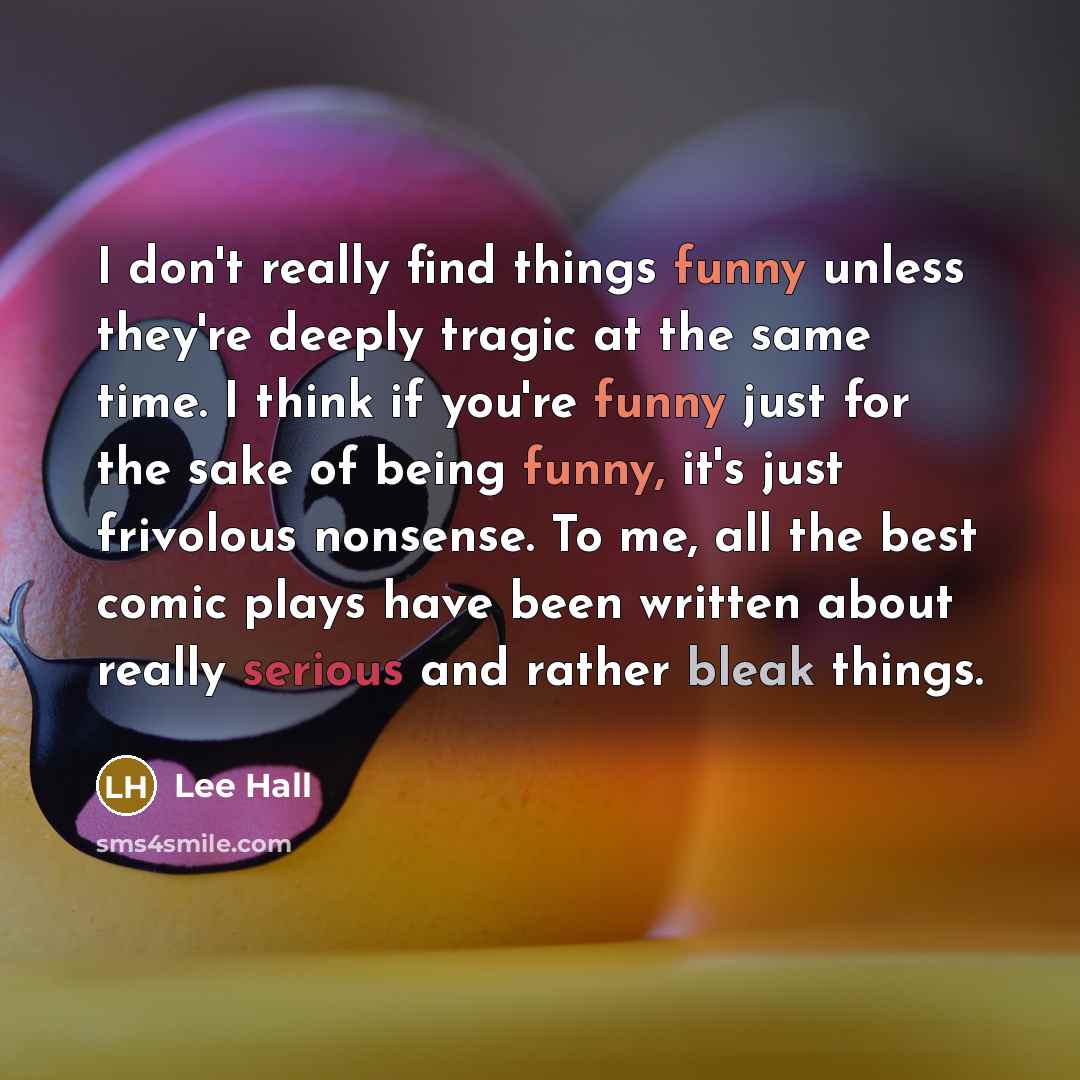 “I don't really find things funny unless they're deeply tragic at the same time. I think if you're funny just for the sake of being funny, it's just frivolous nonsense. To me, all the best comic plays have been written about really serious and rather bleak things.” quote by Lee Hall