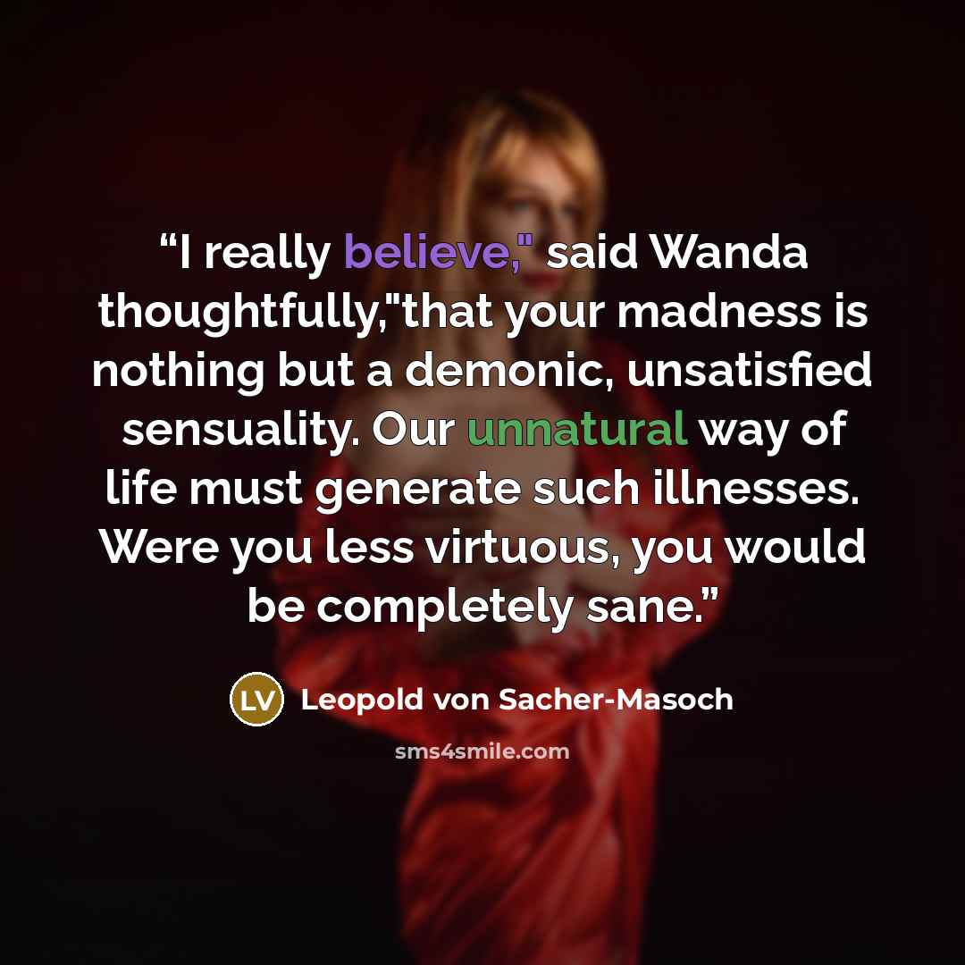 “I really believe," said Wanda thoughtfully,"that your madness is nothing but a demonic, unsatisfied sensuality. Our unnatural way of life must generate such illnesses. Were you less virtuous, you would be completely sane.” quote by Leopold von Sacher-Masoch