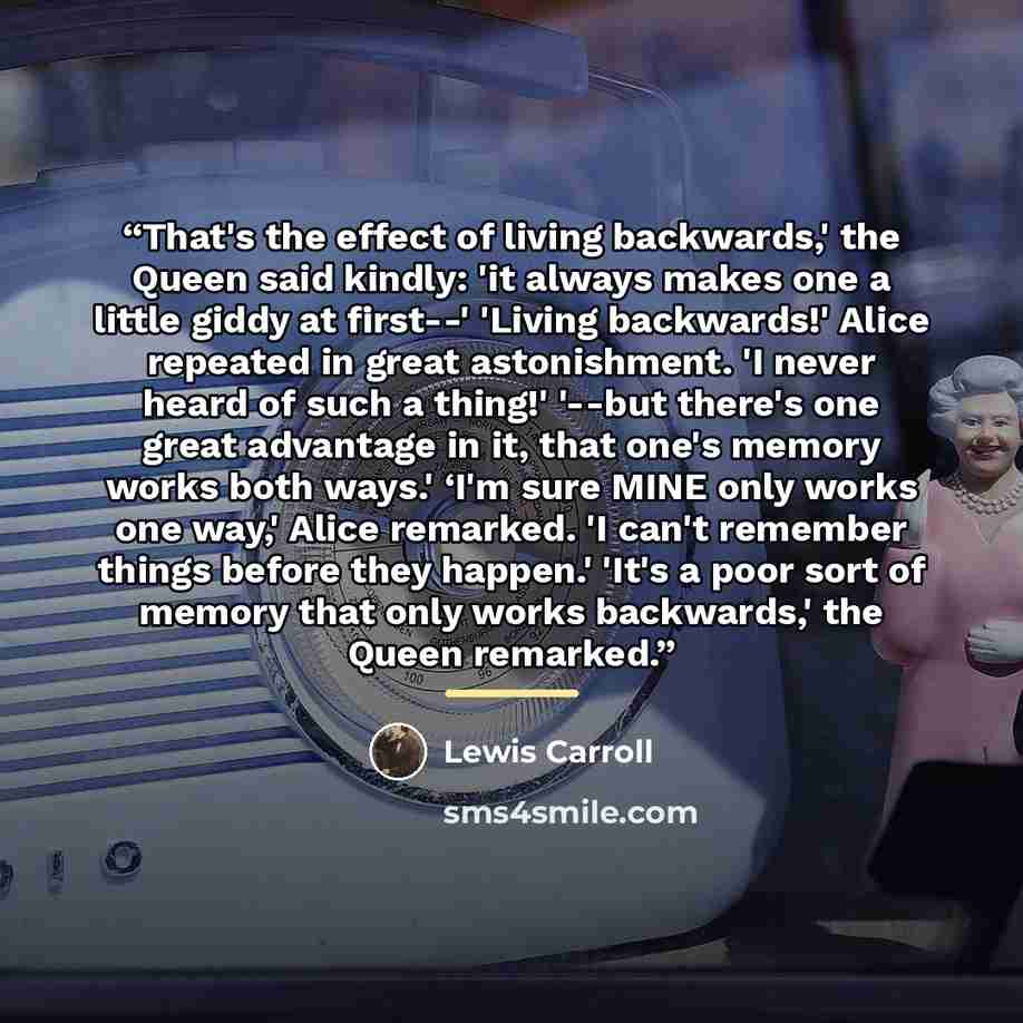 “That's the effect of living backwards,' the Queen said kindly: 'it always makes one a little giddy at first--' 'Living backwards!' Alice repeated in great astonishment. 'I never heard of such a thing!' '--but there's one great advantage in it, that one's memory works both ways.' ‘I'm sure MINE…” quote by LEWIS CARROLL