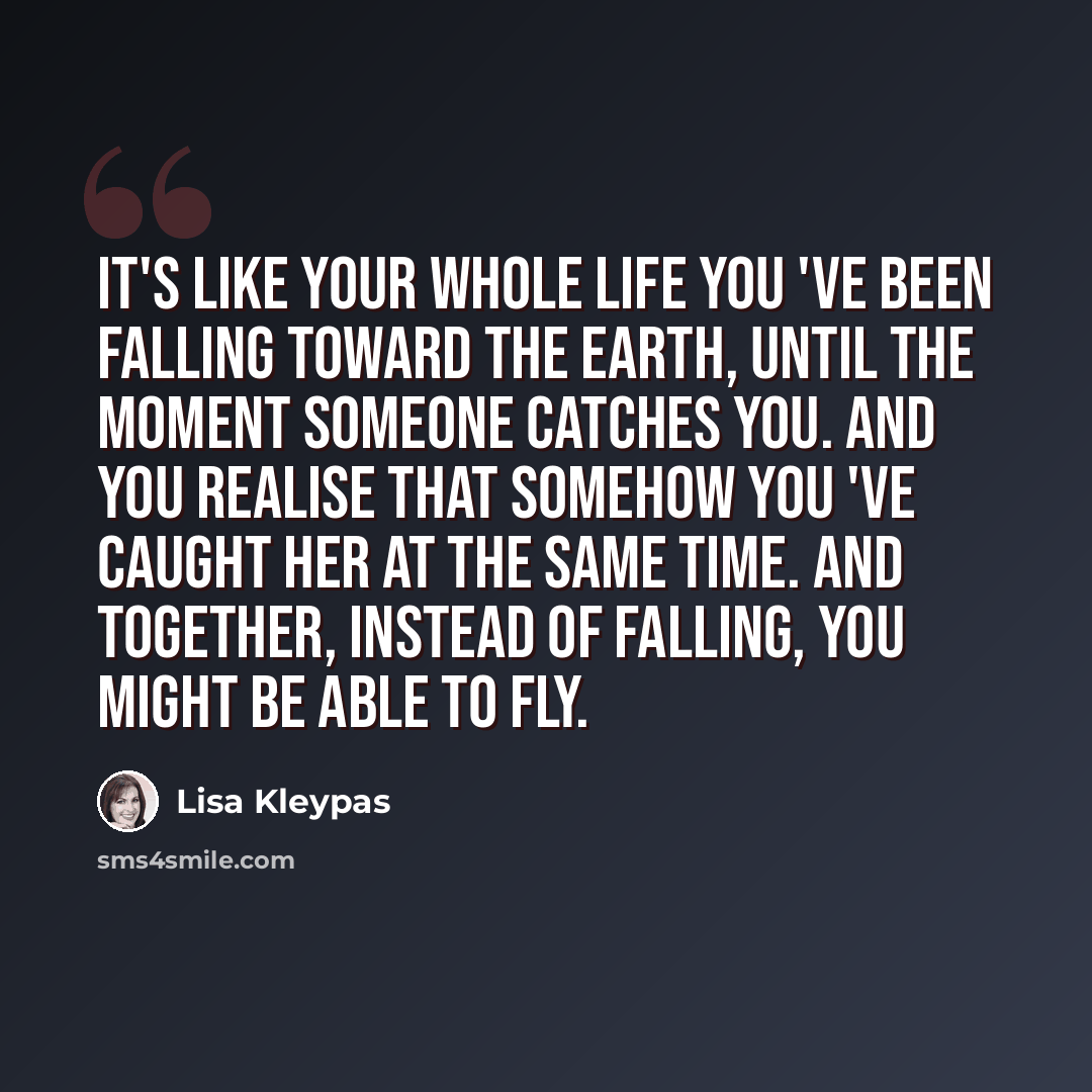“It's like your whole life you 've been falling toward the earth, until the moment someone catches you. And you realise that somehow you 've caught her at the same time. And together, instead of falling, you might be able to fly.” quote by Lisa Kleypas