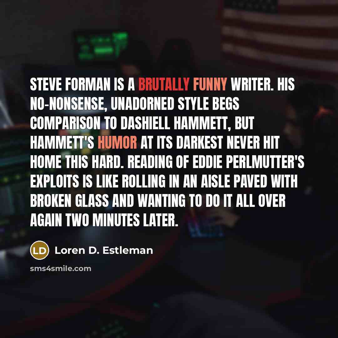 “Steve Forman is a brutally funny writer. His no-nonsense, unadorned style begs comparison to Dashiell Hammett, but Hammett's humor at its darkest never hit home this hard. Reading of Eddie Perlmutter's exploits is like rolling in an aisle paved with broken glass and wanting to do it all over again…” quote by Loren D. Estleman