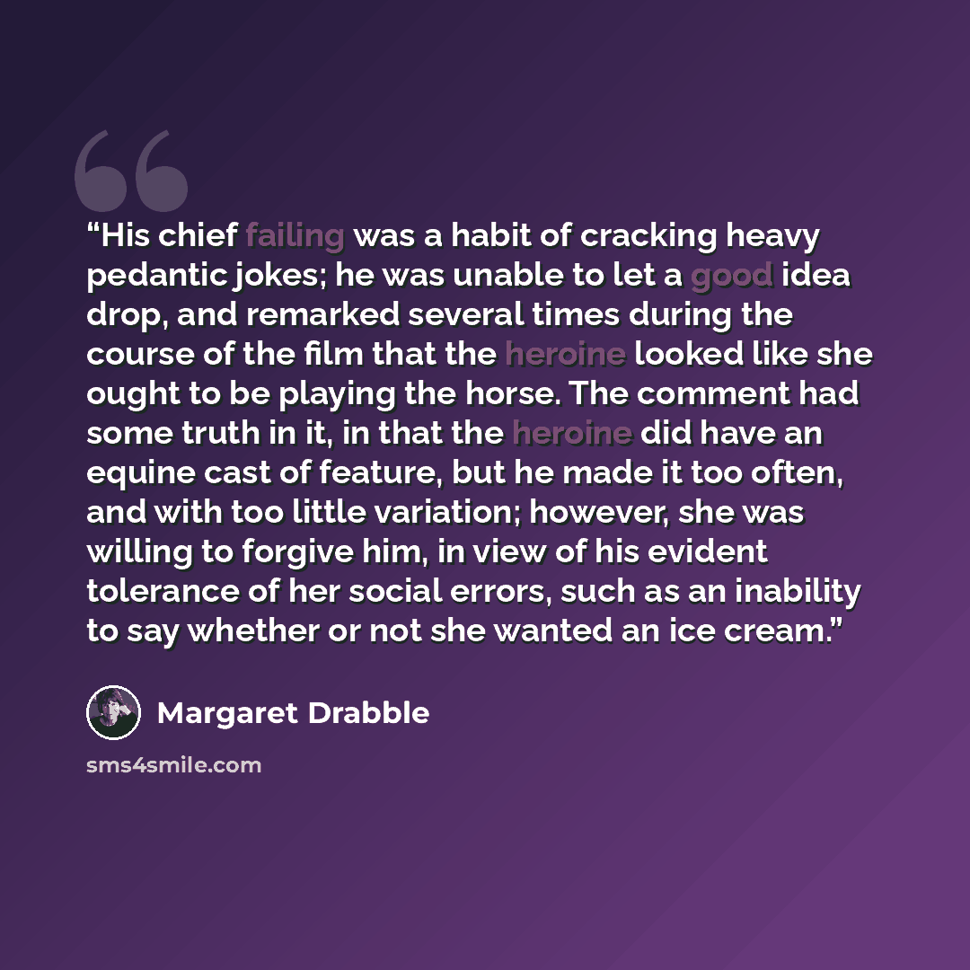 “His chief failing was a habit of cracking heavy pedantic jokes; he was unable to let a good idea drop, and remarked several times during the course of the film that the heroine looked like she ought to be playing the horse. The comment had some truth in it, in that the heroine did have an equine…” quote by Margaret Drabble